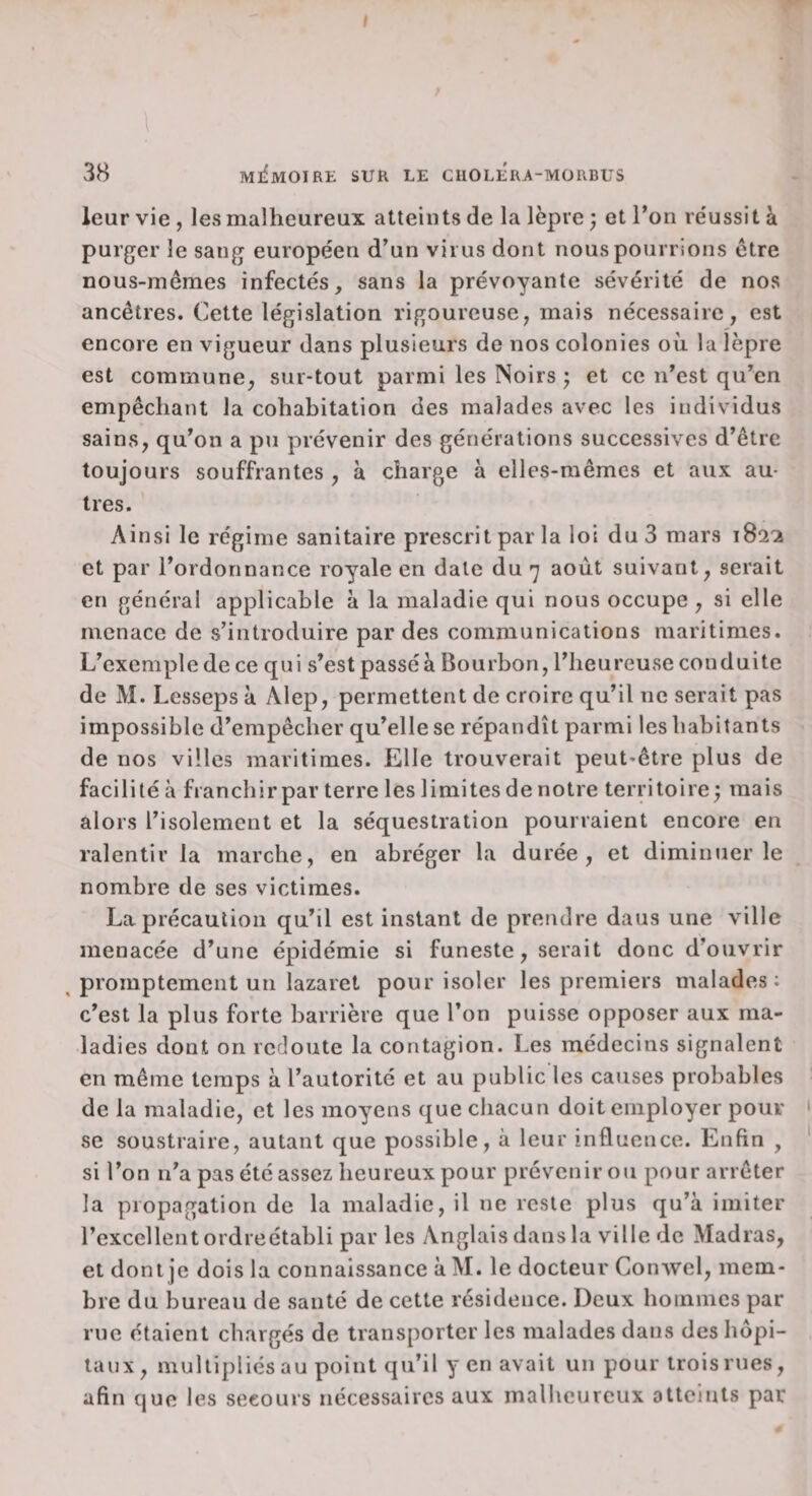 \ 38 MliMOIRE SUR LE CHOLERA-MÜRBUS leur vie, les malheureux atteints de la lèpre ; et Ton re'ussità purger le sang européen d’un virus dont nous pourrions être - nous-mêmes infectés, sans la prévoyante sévérité de nos ancêtres. Cette législation rigoureuse, mais nécessaire, est encore en vigueur dans plusieurs de nos colonies où la lèpre est commune, sur-tout parmi les Noirs ; et ce n’est qu’en empêchant la cohabitation des malades avec les individus sains, qu’on a pu prévenir des générations successives d’être toujours souffrantes , à charge à elles-mêmes et aux au¬ tres. Ainsi le régime sanitaire prescrit par la loi du 3 mars 182^ et par l’ordonnance royale en date du 7 août suivant, serait en général applicable à la maladie qui nous occupe , si elle menace de s’introduire par des communications maritimes. L’exemple de ce qui s’est passéà Bourbon, l’heureuse conduite de M. Lesseps à Alep, permettent de croire qu’il ne serait pas impossible d’empêcher qu’elle se répandît parmi les habitants de nos villes maritimes. Elle trouverait peut-être plus de facilité à franchir par terre les limites de notre territoire; mais alors l’isolement et la séquestration pourraient encore en ralentir la marche, en abréger la durée, et diminuer le nombre de ses victimes. La précaution qu’il est instant de prendre dans une ville menacée d’une épidémie si funeste, serait donc d’ouvrir ^ promptement un lazaret pour isoler les premiers malades: c’est la plus forte barrière que l’on puisse opposer aux ma¬ ladies dont on redoute la contagion. Les médecins signalent en même temps à l’autorité et au public les causes probables de la maladie, et les moyens que chacun doit employer pour ' se soustraire, autant que possible, à leur influence. Enfin , * si l’on n’a pas été assez heureux pour prévenir ou pour arrêter la propagation de la maladie, il ne reste plus qu’à imiter l’excellent ordreétabli par les Anglais dans la ville de Madras, et dont je dois la connaissance à M. le docteur Conwel, mem¬ bre du bureau de santé de cette résidence. Deux hommes par rue étaient chargés de transporter les malades dans des hôpi¬ taux, multipliés au point qu’il yen avait un pour trois rues, afin que les secours nécessaires aux malheureux atteints par