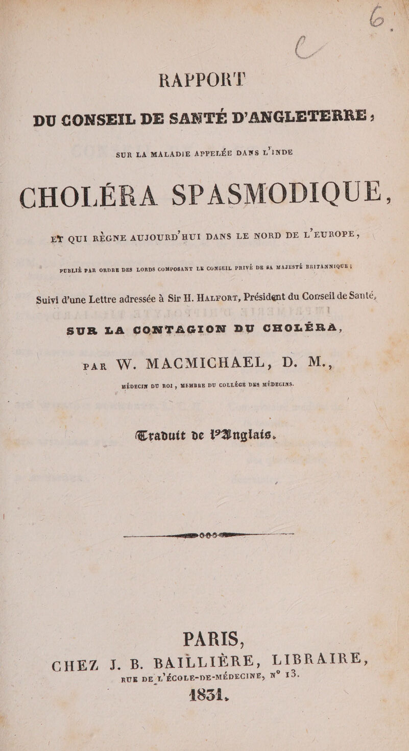 L 6 RAPPORT DU CONSEIL DE SANTÉ D’ANGLETEREE i SUR LA MALADIE APPELÉE DAIfS l’iNDE CHOLÉRA SPASMODIQUE, Et QUI REGNE AUJOURD'HUI DANS LE NORD DE l’eUROPE, PUBLIÉ PAK ORDBE DES LORDS COMPOSAÏiT LB CONSEIL PRIVÉ DE SA MAJESTÉ BRITANNIQDE , Suivi d’une Lettre adressée à Sir H. Halfort, Président du Cor/seil de Santé, \ SUR liA CQUïTAGIOM BU CROZiÉRÀ, PAR W. MAGMICHAEL, D. M., HÉDECIIT DD ROI , MEMBRE DD COLLEGE DBS MÉDECINS. Craîïttit l^3nglais&gt; PARIS, CHEZ J. B. BAILLIÈRE, LIBPvAIRE, rue de P^COUE-DE-MÉDECINE, M® l3. 1831v