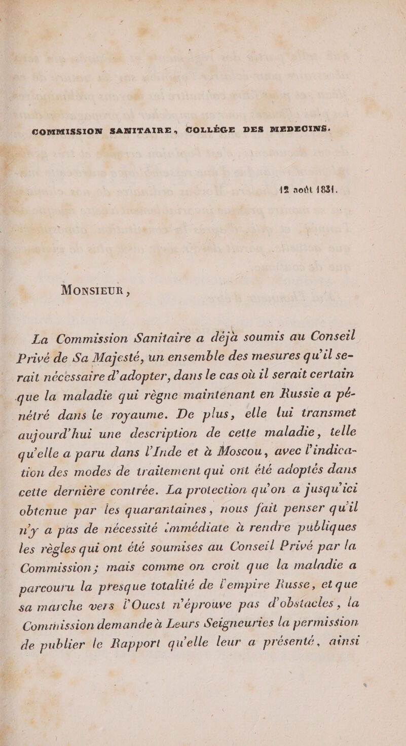 COiaMXSSXOM SANXTAXRE, COI-I-ÉGE DES BlEDEOXMSi 12 t^oiH 4831. Monsieur , La Commission Sanitaire a déjà soumis au Conseil Privé de Sa Majesté, un ensemble des mesures quil se^ rait nécessaire d^adopter, dans le cas ou il serait certain que la maladie qui règne maintenant en Russie a pé^ nétré dans le royaume. De plus, elle lui transmet aujourd’hui une description de cette maladie, telle quelle a paru dans l’Inde et à Moscou, avec l'indica¬ tion des modes de traitement qui ont été adoptés dans cette dernière contrée, La protection quon a jusqu ici obtenue par les quarantaines, nous fait penser quil jij a pas de nécessité immédiate a rendre publiques les règles qui ont été soumises au Conseil Privé par la Commission ; mais comme on croit que la maladie a parcouru la presque totalité de l empire Lusse, et que sa marche a^ers VOuest n éprouve pas d'obstacles, la Commission demande à Leurs Seigneuries la permission de publier le Rapport quelle leur a présenté, ainsi