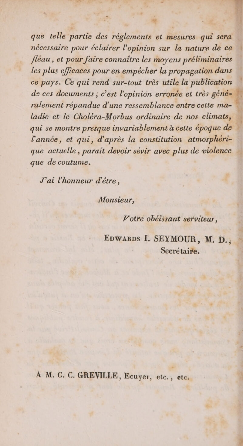 que telle partie des réglements et mesures qui sera nécessaire pour éclairer l’opinion sur la nature de ce fléau, et pour faire connaître les moyens préliminaires les plus efficaces pour en empêcher la propagation dans ce pays. Ce qui rend sur-tout très utile la publication de ces documents, c’est lopinidn erronée et très géné¬ ralement répandue d’une ressemblance entre celte ma¬ ladie et le Choléra-Morhus ordinaire de nos climats, qui se montre presque invariablement à cette époque de Vannée, et qui, d’après la constitution atmosphéri¬ que actuelle, paraît devoir sévir avec plus de violence que de coutume. J’ai Vhonneiir d’être, Monsieur, Voire obéissant serviteuj, ' Edwards I. SEYMOUR, M. D.^ Secrë taille. A M. C. C. GREVILLE, Ecuyer, etc. , etc.