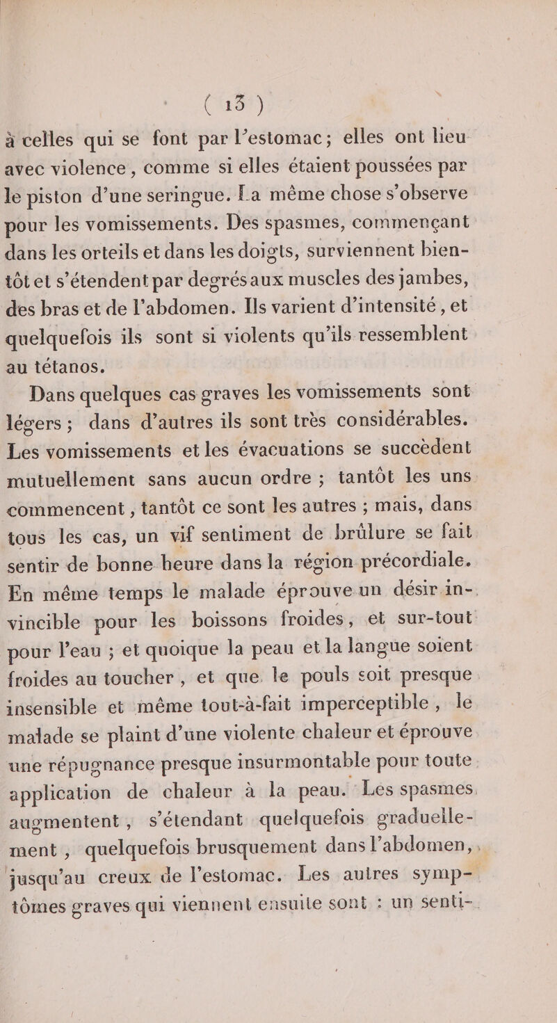 à celles qui se font parTestomac; elles ont lieu avec violence, comme si elles étaient poussées par le piston d’une seringue. La même chose s’observe pour les vomissements. Des spasmes, commençant dans les orteils et dans les doigts, surviennent bien¬ tôt et s’étendent par degrés aux muscles des jambes, des bras et de l’abdomen. Ils varient d’intensité, et quelquefois ils sont si violents qu’ils ressemblent au tétanos. Dans quelques cas graves les vomissements sont légers ; dans d’autres ils sont très considérables. Les vomissements et les évacuations se succèdent mutuellement sans aucun ordre ; tantôt les uns commencent, tantôt ce sont les autres ; mais, dans tous les cas, un vif sentiment de brûlure se fait sentir de bonne heure dans la région précordiale. En même temps le malade éprouve un désir in¬ vincible pour les boissons froides, et sur-tout pour l’eau ; et quoique la peau et la langue soient froides au toucher , et que le pouls soit presque insensible et même lout-à-fait imperceptible , le malade se plaint d’une violente chaleur et éprouve une répugnance presque insurmontable pour toute application de chaleur à la peau. Les spasmes augmentent , s’étendant quelquefois graduelle¬ ment , quelquefois brusquement dans l’abdooien, v ^jusqu’au creux de l’estomac. Les autres symp¬ tômes graves qui viennent ensuite sont : un senti-