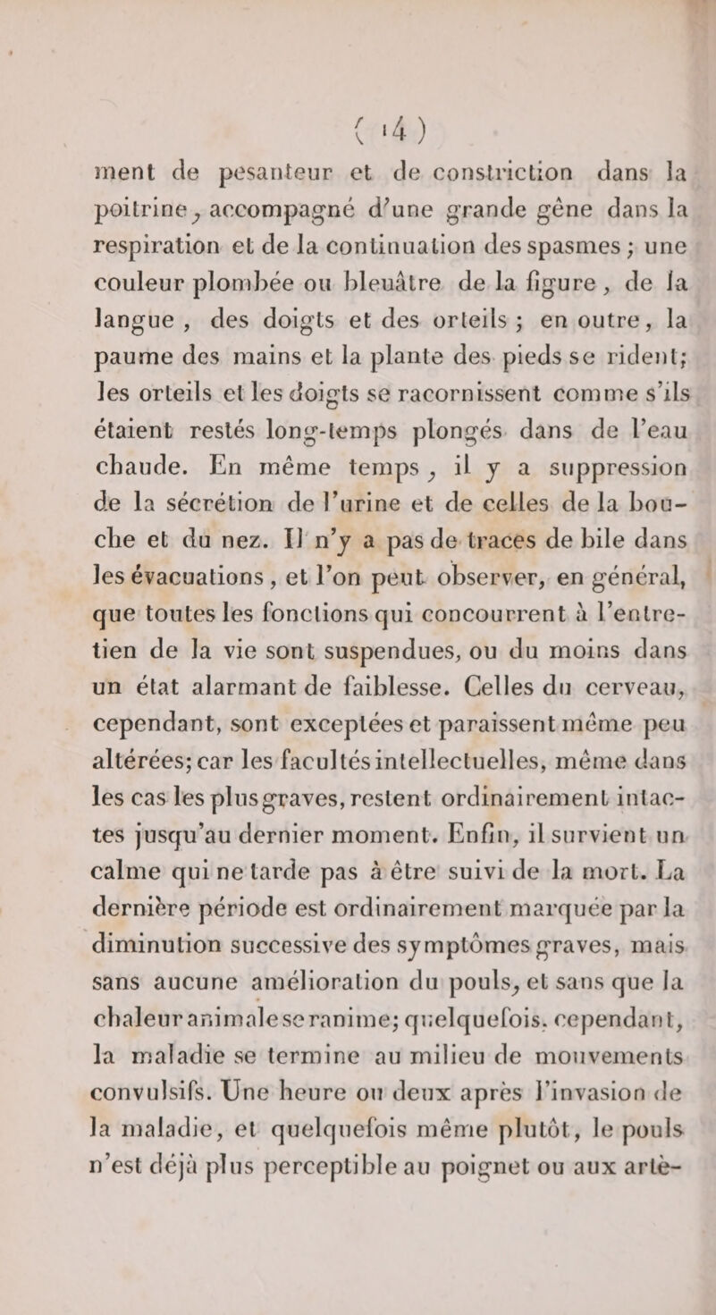 ( ‘4) ment de pesanteur et de consiriction dans la poitrine^ accompagné d^une grande gène dans la respiration et de la continuation des spasmes ; une couleur plombée ou bleuâtre de la figure , de la langue , des doigts et des orteils ; en outre, la paume des mains et la plante des pieds se rident; les orteils et les doigts se racornissent comme s’ils étaient restés long-temps plongés* dans de l’eau chaude. En même temps ^ il y a suppression de la sécrétion de l’urine et de celles de la bou¬ che et du nez. Il'n’j a pas de traces de bile dans les évacuations , et l’on peut observer, en général, que tontes les fonctions qui concourront â l’entre¬ tien de la vie sont suspendues, ou du moins dans un état alarmant de faiblesse. Celles du cerveau, cependant, sont exceptées et paraissent même peu altérées; car les facultés intellectuelles, même dans les cas les plus graves, restent ordinairement intac¬ tes jusqu’au dernier moment. Enfin, il survient un calme qui ne tarde pas à être suivi de la mort. La dernière période est ordinairement marquée par la diminution successive des symptômes graves, mais sans aucune amélioration du pouls^ et sans que la chaleur animale se ranime; quelquefois, cependant, la maladie se termine au milieu de mouvements convulsifs. Une heure ou deux après l’invasion de la maladie, et quelquefois même plutôt, le pouls n’est déjà plus perceptible au poignet ou aux arlè-