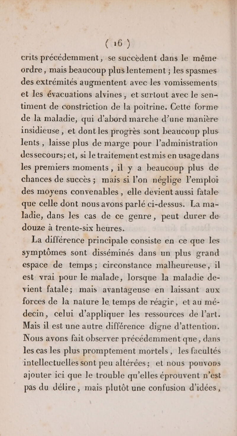 ( *6 ) crits précédemment, se succèdent dans le même ordre, mais beaucoup plus lentement ; les spasmes des extrémités augmentent avec les vomissements et les évacuations alvines, et surtout avec le sen¬ timent de constriction de la poitrine. Cette forme de la maladie, qui d’abord marche chune manière insidieuse , et dont les progrès sont beaucoup plus lents , laisse plus de marge pour l’administration des secours; et, si le traitement est mis en usage dans les premiers moments , il y a beaucoup plus de chances de succès ; mais si l’on néglige l’emploi des moyens convenables , elle devient aussi fatale que celle dont nous avons parlé ci-dessus. La ma¬ ladie, dans les cas de ce genre, peut durer de* douze à trente-six heures. La différence principale consiste en ce que les symptômes sont disséminés dans un plus grand espace de temps ; circonstance malheureuse, il est vrai pour le malade, lorsque la maladie de¬ vient fatale; mais avantageuse en laissant aux forces de la nature le temps de réagir, et au mé¬ decin, celui d’appliquer les ressources de l’art. Mais il est une autre différence digne d’attention. Nous avons fait observer précédemment que, dans les cas les plus promptement mortels , les facultés intellectuelles sont peu altérées ; et nous pouvons ajouter ici que le trouble qu’elles éprouvent n’est pas du délire, mais plutôt une confusion d’idées,