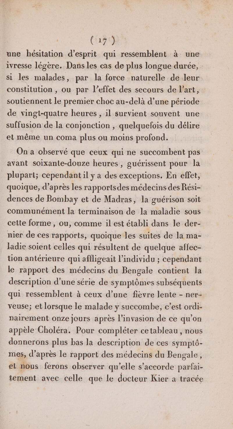 une hésitation d’esprit qui ressemblent à une ivresse légère. Dans les cas déplus longue durée, si les malades, par la force naturelle de leur constitution , ou par Teffet des secours de Fart, soutiennent le premier choc au-delà d’une période de vingt-quatre heures, il survient souvent une suffusion de la conjonction , quelquefois du délire et même un coma plus ou moins profond. On a observé que ceux qui ne succombent pas avant soixante-douze heures , guérissent pour la plupart; cependant il y a des exceptions. En elFet, quoique, d’après les rapporlsdes médecins des Rési¬ dences de Bombay et de Madras, la guérison soit communément la terminaison de la maladie sous cette forme , ou, comme il est établi dans le der¬ nier de ces rapports, quoique les suites de la ma¬ ladie soient celles qui résultent de quelque affec¬ tion antérieure qui affligeait l’individu ; cependant le rapport des médecins du Bengale contient la description d’une série de symptômes subséquents qui ressemblent à ceux d’une fièvre lente - ner¬ veuse; et lorsque le malade y succombe, c’est ordi¬ nairement onze jours après l’invasion de ce qu’on appelé Choléra. Pour compléter ce tableau , nous donnerons plus bas la description de ces symptô¬ mes, d’après le rapport des médecins du Bengale , et nous ferons observer qu’elle s’accorde parfai- * tement avec celle que le docteur Kier a tracée I