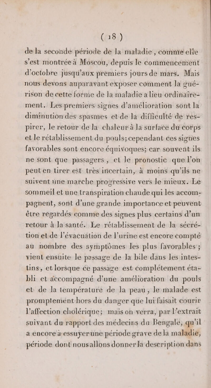 ( &gt;8 ) è de la seconde période de J a maladie , comme elie s’est montrée à Moscou, depuis le commencement d’octobre jusqu’aux premiers jours de mars. Mais nous devons auparavant exposer comment la gué¬ rison de celte forme de la maladie a lieu ordinaire¬ ment. Les premiers signes d’amélioralion sont la diminution des spasmes et de la difficulté de res¬ pirer, le retour de la chaleur à la surface du corps et le rétablissement du pouls; cependant ces signes favorables sont encore équivoques; car souvent ils ne sont que passagers , et le pronostic que l’on peut en tirer est très incertain, à moins qu’ils ne suivent une marche progressive vers le mieux. Le sommeil et une transpiration chaude qui les accom¬ pagnent^ sont d’une grande importance et peuvent être regardés comme des signes plus certains d’un retour à la santé. Le rétablissement de la sécré¬ tion et de l’évacuation de l’urine est encore compté au nombre des sjmiptômes les plus favorables'; vient ensuite le passage de la bile dans les intes¬ tins’, et lorsque ce passage est complètement éta¬ bli et a'ccompagné d’une amélioration du pouls et de la température de la peau^ le malade est promplement'hors du danger que lui faisait courir l’affection cholérique; maison verra, par l’extrait suivant du rapport des médecins du Bengale, qu’il a encore à essuyerune période grave delà maladie, période dont nousalions donner la description dans