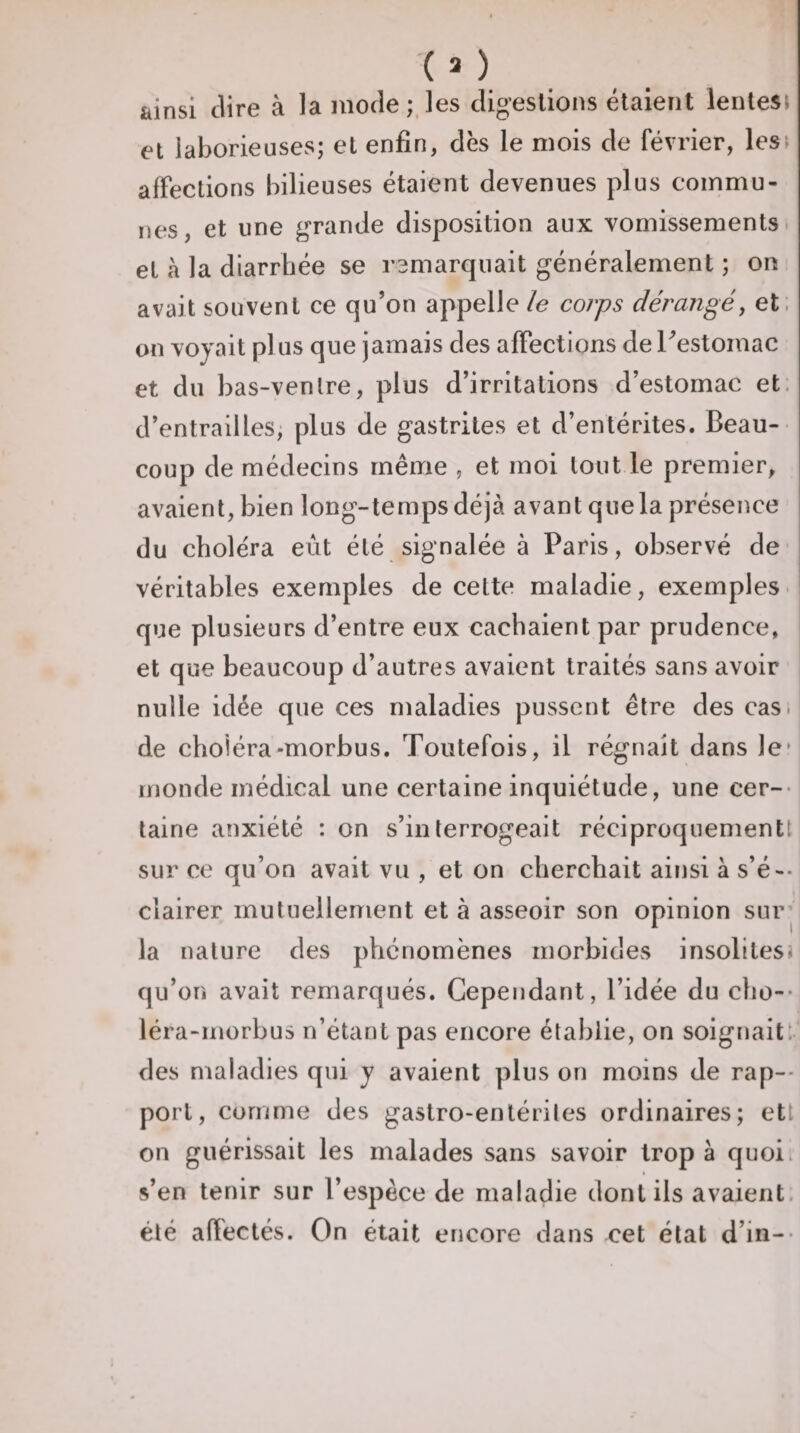 ainsi dire à la mode;,les dij^eslions étaient lentesi et laborieuses; et enfin, dès le mois de février, lesî affections bilieuses étaient devenues plus commu¬ nes, et une g'rande disposition aux vomissements et h la diarrhée se ramarqiiait généralement ; on avait souvent ce qu’on appelle /e corps dérangé, et. on voyait pl us que jamais des affections de Testomac et du bas-ventre, plus d’irritations d’estomac et. d’entrailles, plus de gastrites et d’entérites. Beau¬ coup de médecins même , et moi tout le premier, avaient, bien long-temps déjà avant que la présence du choléra eût été signalée à Paris, observé de véritables exemples de celte maladie, exemples- que plusieurs d’entre eux cachaient par prudence, et que beaucoup d’autres avaient traités sans avoir nulle idée que ces maladies pussent être des casi de choléra-morbus. Toutefois, il régnait dans le* monde médical une certaine inquiétude, une cer-- laine anxiété : on s’interrogeait réciproquementt sur ce qu’on avait vu , et on cherchait ainsi à s’é-- clairer mutuellement et à asseoir son opinion sur’ la nature des phénomènes morbides insolitesî qu’on avait remarqués. Cependant, l’idée du cho-- léra-morbus n’étant pas encore établie, on soignait, des maladies qui y avaient plus on moins de rap-- port, comme des gastro-entérites ordinaires; ett on guérissait les malades sans savoir trop à quoi s’en tenir sur l’espèce de maladie dont ils avaient, été afïectés. On était encore dans cet état d’in--