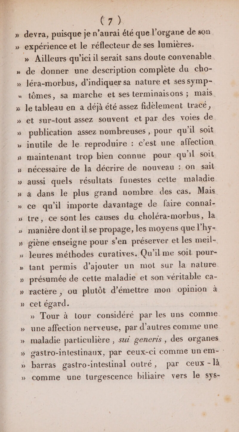 » devra, puisque je n’aurai été que l’organe de son » expérience et le réflecteur de ses lumières. » Ailleurs qu’ici il serait sans doute convenable » de donner une description complète du cho- ï&gt;. léra-morbus, d’indiquer sa nature et sessymp- M tomes, sa marche et ses terminaisons ; mais, » le tableau en a déjà été assez fidèlement tracé^ » et sur-tout assez souvent et par des voies de » publication assez nombreuses, pour qu’il soit inutile de le reproduire : c’est une affection » maintenant trop bien connue pour qu il soit^ nécessaire de la décrire de nouveau ; on sait y aussi quels résultats funestes celte maladie )) a dans le pins grand nombre des cas. Mais. » ce qu’il importe davantage de faire connaî- » tre, ce sont les causes du choléra-morbus, la w manière dont il se propage, les moyens que l’hy- )) giène enseigne pour s’en préserver et les meil-, » leures méthodes curatives. Qu il me soit pour- » tant permis d’ajouter un mot sur la nature » présumée de cette maladie et son véritable ca- » ractère ^ ou plutôt d’émettre mon opinion à )) cet égard. » Tour à tour considéré par les uns comme » une affection nerveuse, par d’autres comme une » maladie particulière , sui generis , des organes » gastro-intestinaux, par ceux-ci comme un em- » barras gastro-intestinal outré, par ceux-là » comme une turgescence biliaire vers le sys- % /