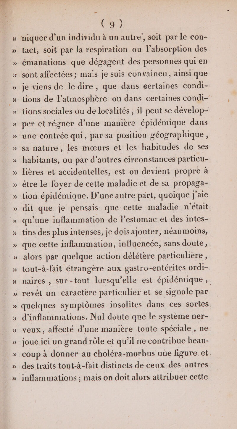 i) niquer d\in individu à un autre', soit par le con« » tact, soit par la respiration ou l’absorption des » émanations que dégagent des personnes qui en sont alTectées; mais je suis convaincu, ainsique » je viens de le dire , que dans eertaines condi- )) lions de l’atmosphère ou dans certaines condi-' w lions sociales ou de localités, il peut se dévelop- » per et régner d’une manière épidémique dans » une contrée qui, par sa position géographique^ » sa nature , les mœurs et les habitudes de ses w habitants, ou par d’autres circonstances particu- » lières et accidentelles, est ou devient propre à » être le fover de cette maladie et de sa propaga- » tion épidémique. D’une autre part, quoique j’aie » dit que je pensais que cette maladie n’était M qu’une inflammation de l’estomac et des intes- » tins des plus intenses, je dois ajouter, néanmoins, » que celte inflammation, influencée, sans doute, 3i alors par quelque action délétère particulière , » tout-à-fait étrangère aux gaslro-entérites ordi- » naires 5 sur-tout lorsqu’elle est épidémique, » revêt un caractère parliculier et se signale par » quelques symptômes insolites dans ces sortes )) d’inflammations. Nul doute que le système ner- )) veux, affecté d’une manière toute spéciale, ne » joue ici un grand rôle et qu’il ne contribue beau- » coup à donner au choléra-morbus une figure et. » des traits tout-à-fait distincts de ceux des autres » inflammations ; mais on doit alors attribuer cette