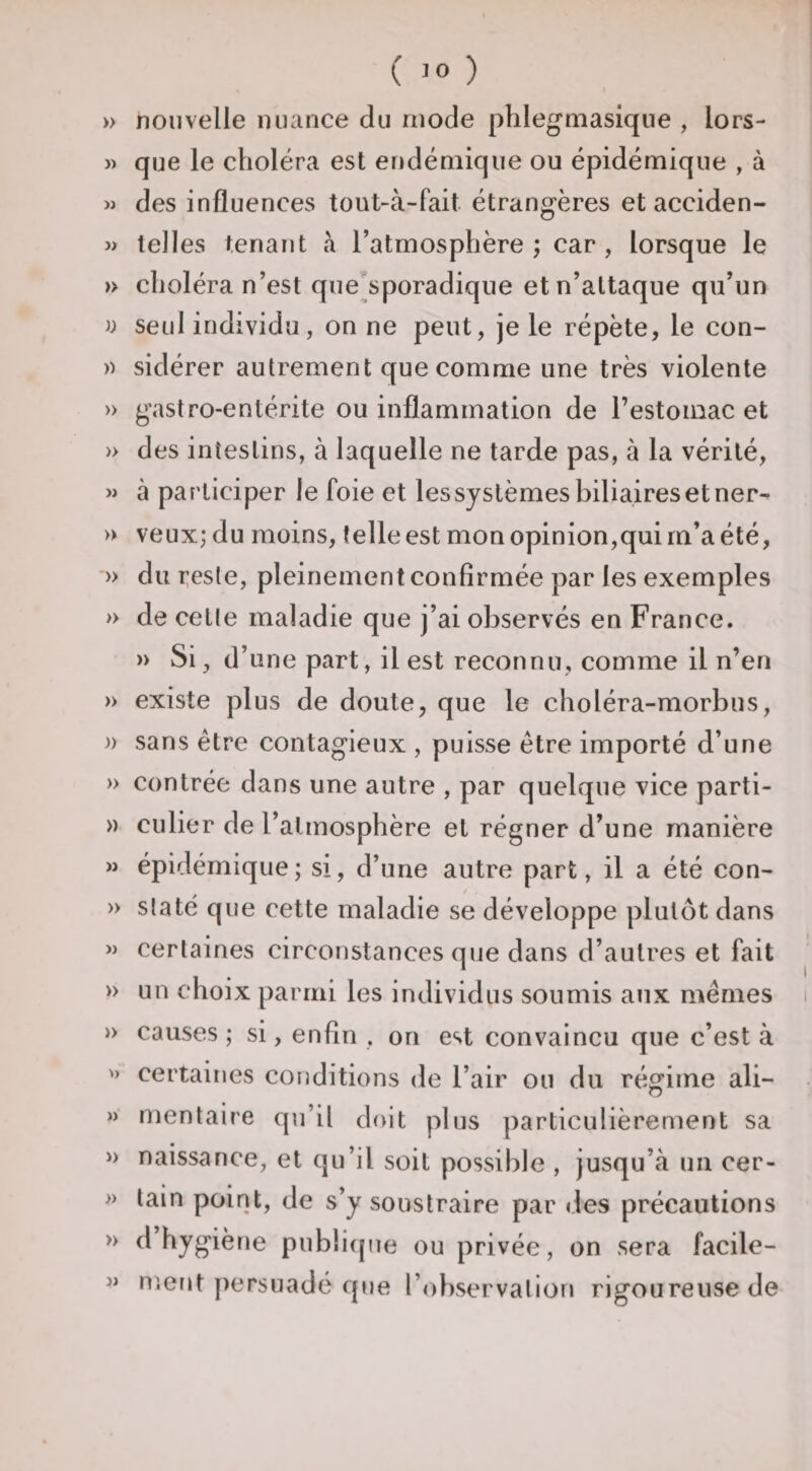 » nouvelle nuance du mode phlegmasique , lors- j&gt; que le choléra est endémique ou épidémique , à w des influences tout-à-fait étrangères et acciden- » telles tenant à l’atmosphère ; car , lorsque le » choléra n’est que^sporadique et n’attaque qu’un )) seul individu, on ne peut, je le répète, le con- » sidérer autrement que comme une très violente » gastro-entérite ou inflammation de l’estomac et » des intestins, à laquelle ne tarde pas, à la vérité, M à participer le foie et les systèmes biliaires et ner- » veux; du moins, telle est mon opinion,qui rn’a été, » du T;este, pleinement confirmée par les exemples » de celte maladie que j’ai observés en France. » Si, d’une part, il est reconnu, comme il n’en » existe plus de doute, que le choléra-morbus, )) sans être contagieux , puisse être importé d’une » contrée dans une autre , par quelque vice parti- » cuber de l’atmosphère et régner d’une manière M épidémique; si, d’une autre part, il a été con- / » State que cette maladie se développe plutôt dans M certaines circonstances que dans d’autres et fait » un choix parmi les individus soumis aux mêmes » causes ; si, enfin , on est convaincu que c’est à » certaines conditions de l’air ou du régime ali- » rnentaire qu’il doit plus particulièrement sa » naissance, et qu’il soit possible , jusqu’à un cer- » tain point, de s’y soustraire par des précautions » d hygiène publicpie ou privée, on sera facile- « nient persuadé que l’observation rigoureuse de