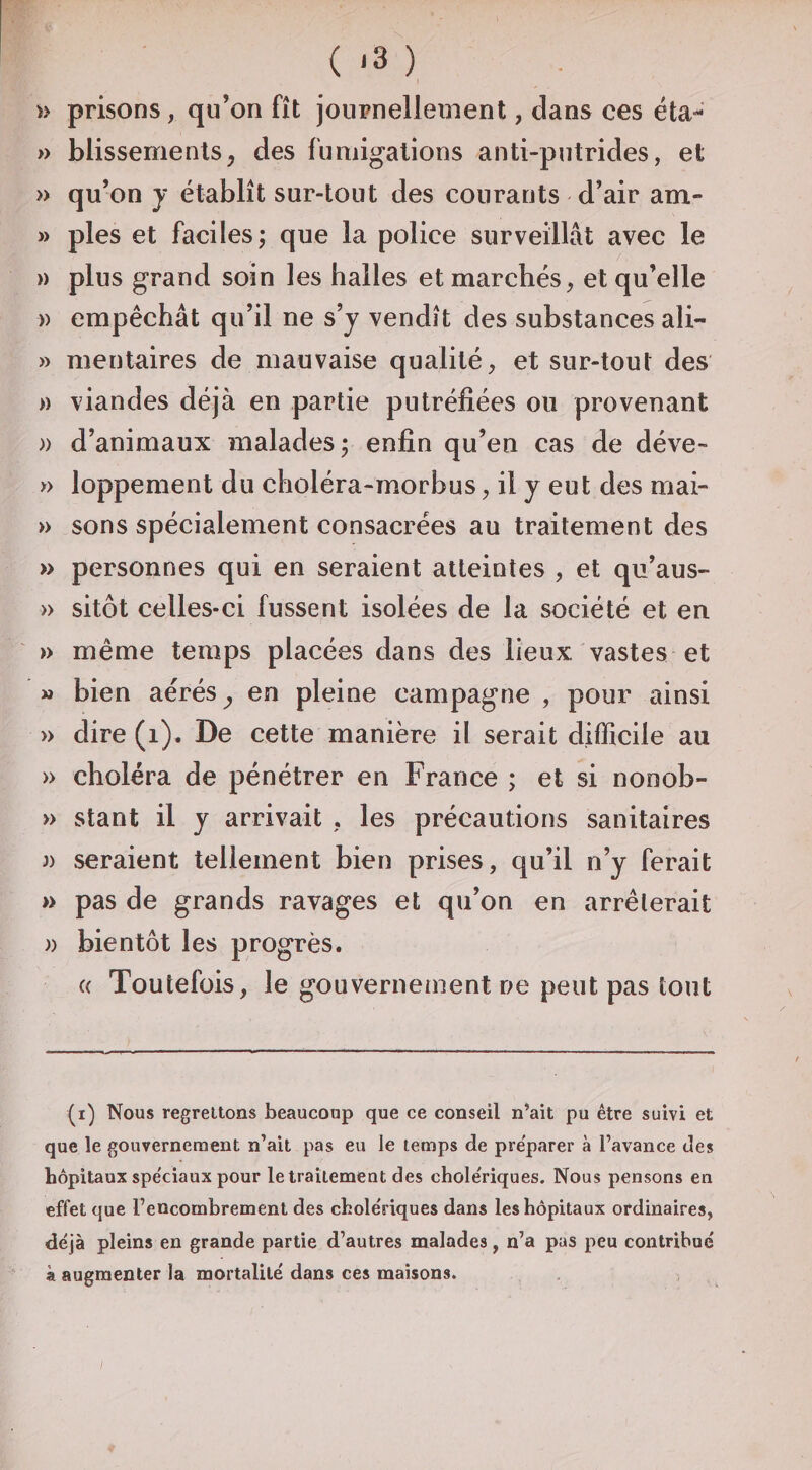 ( .3 ) » prisons, qu’on fît journellement, dans ces éta- » blissements, des fumigations anti-putrides, et » qu’on y établît sur-tout des courants d’air am- » pies et faciles; que la police surveillât avec le » plus grand soin les halles et marchés, et qu’elle )) empêchât qu’il ne s’y vendît des substances ali- » mentaires de mauvaise qualité, et sur-tout des » viandes déjà en partie putréfiées ou provenant )) d’animaux malades; enfin qu’en cas de déve- » loppement du choléra-morbus, il y eut des mai- » sons spécialement consacrées au traitement des » personnes qui en seraient atteintes , et qu’aus- » sitôt celles-ci fussent isolées de la société et en » même temps placées dans des lieux, vastes et M bien aérés ^ en pleine campagne , pour ainsi » dire (i). De cette manière il serait difficile au » choléra de pénétrer en France ; et si nonob- » stant il y arrivait , les précautions sanitaires J) seraient tellement bien prises, qu’il n’y ferait » pas de grands ravages et qu’on en arrêterait )) bientôt les progrès. a Toutefois, le gouvernement ne peut pas tout (i) Nous regrettons beaucoup que ce conseil n’ait pu être suivi et que le gouvernement n’ait pas eu le temps de préparer à l’avance des hôpitaux spe'ciaux pour le traitement des chole'riques. Nous pensons en effet que l’encombrement des cholériques dans les hôpitaux ordinaires, déjà pleins en grande partie d’autres malades, n’a pas peu contribué à augmenter la mortalité dans ces maisons.