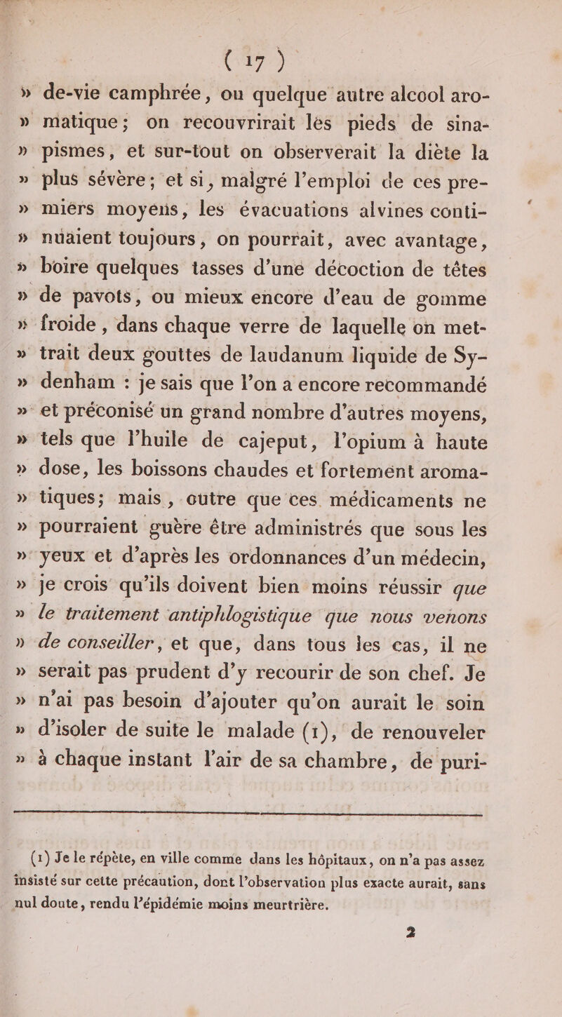 »&gt; de-vie camphrée, ou quelque autre alcool aro- M matique; on recouvrirait lès pieds de sina- )) pismes, et sur-tout on observerait la diète la » plus sévère; et si^ malgré l’emploi de ces pre- » miérs moyens, les évacuations alvines conti- » nliaient toujours, on pourrait, avec avantage, w bbire quelques tasses d’une décoction de têtes » de pavots, ou mieux encore d’eau de gomme froide, dans chaque verre de laquelle on met- » trait deux gouttes de laudanum liquide de Sy- » denham : je sais que l’on a encore recommandé » et préconisé un grand nombre d’autres moyens, » tels que l’huile de cajeput, l’opium à haute &gt;&gt; dose, les boissons chaudes et fortement aroma- » tiques^ mais , outre que ces médicaments ne » pourraient guère être administrés que sous les » yeux et d’après les ordonnances d’un médecin, » je crois qu’ils doivent bien moins réussir que M le traitement antiphlogistique que nous venons » de conseiller, el que, dans tous les cas, il ne » serait pas prudent d’y recourir de son chef. Je » n’ai pas besoin d’ajouter qu’on aurait le soin M d’isoler de suite le malade (i), de renouveler w à chaque instant l’air de sa chambre, de puri- (i) Je le repète, en ville comme dans les hôpitaux, on n’a pas assez insisté sur cette précaution, dont l’observation plus exacte aurait, sans nul doute, rendu l’épidémie moins meurtrière. / 2