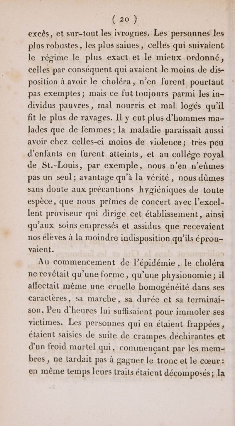 excès, et sur-tout les ivrognes. Les personnes les plus robustes, les plus saines j celles (pi suivaient le régime le plus exact et le mieux ordonné^ celles par conséiquent qui avaient le moins de dis¬ position à avoir le choléra, n^en furent pourtant pas exemptes; mais ce fut toujours parmi les in¬ dividus pauvres, mal nourris et mal logés qu’il fit le plus de ravages. Il y eut plus d’hommes ma¬ lades que de femmes ; la maladie paraissait aussi avoir chez celles-ci moins de violence ; très peu d’enfants en furent atteints, et au collège royal de St.-Louis, par exemple, nous n’en n’eûmes pas un seul; avantage qu’à la vérité , nous dûmes sans doute aux précautions hygiéniques de toute espèce, que nous prîmes de concert avec l’excel¬ lent proviseur qui dirige cet établissement, ainsi qu’aux soins empressés et assidus que recevaient nos élèves à la moindre indisposition qu’ils éprou¬ vaient. Au commencement de ^épidémie , le choléra ne revêtait qu’une lorme , qu’une physionomie ; il affectait même une cruelle homogénéité dans ses caractères, sa marche, sa durée et sa terminai¬ son. Peu d heures lui suffisaient pour immoler ses victimes. Les personnes qui en étaient frappées, étaient saisies de suite de crampes déchirantes et d un froid mortel qui, commençant par les mem¬ bres ^ ne tardait pas à gagner le tronc et le cœur: en même temps leurs traits étaient décomposés; la