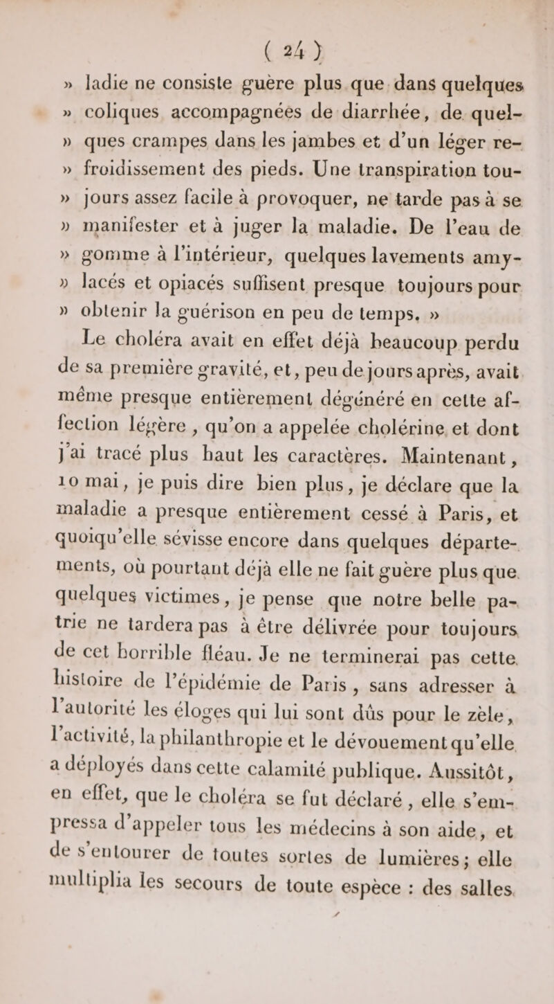 » ladie ne consiste guère plus que dans quelques » coliques accompagnées de diarrhée, de quel- )) ques crampes dans les jambes et d’un léger re- » früiüissement des pieds. Une transpiration tou- » jours assez facile à provoquer, ne tarde pas à se )) manifester et à juger la maladie. De l’eau de » gomme à l’intérieur, quelques lavements amy- » lacés et opiacés suffisent presque toujours pour » obtenir la guérison en peu de temps. » Le choléra avait en effet déjà beaucoup perdu de sa première g'ravité, et, peu de jours aprèis, avait meme presque entièrement dégénéré en cette af¬ fection légère , qu’on a appelée cholérine, et dont j ai tracé plus haut les caractères. Maintenant, 10 mai, je puis dire bien plus, je déclare que la maladie a presque entièrement cessé à Paris, et quoiqu elle sévisse encore dans quelques départe¬ ments, où pourtant déjà elle ne fait guère plus que. quelques victimes, je pense que notre belle pa-, trie ne tardera pas à être délivrée pour toujours de cet horrible fléau. Je ne terminerai pas cette, liisloire de l’épidémie de Paris , sans adresser à 1 autorité les éloges qui lui sont dus pour le zèle, 1 activité, la philanthropie et le dévouement qu’elle, a déployés dans cette calamité publique. Aussitôt, en effet, que le choléra se fut déclaré , elle s’em- j)ressa d appeler tous les médecins à son aide, et de s entourer de toutes sortes de lumières; elle multiplia les secours de toute espèce : des salles