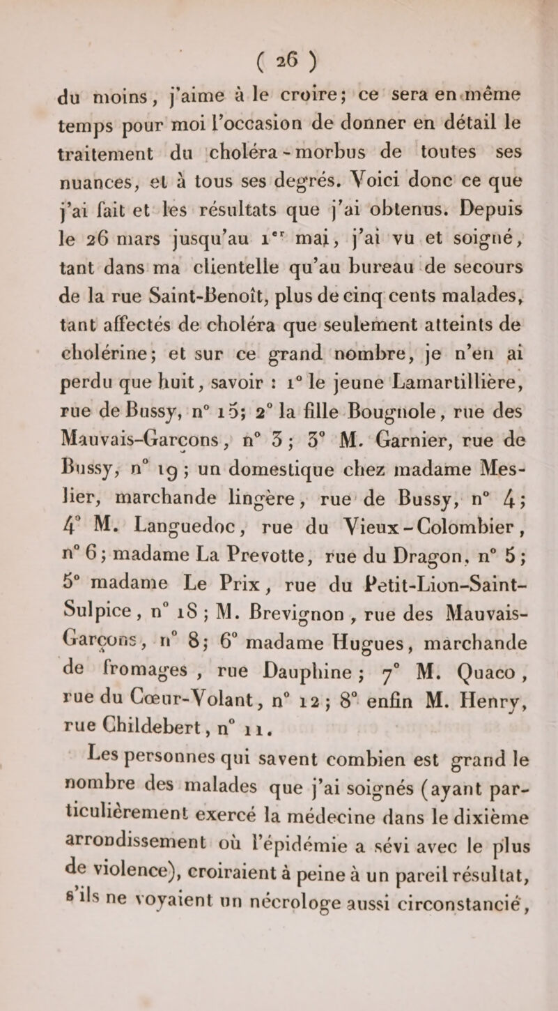 du moins, j’aime aie croire; ce sera en même temps pour moi l’occasion de donner en détail le traitement du choléra - morbus de toutes ses nuances, et à tous ses degrés. Voici donc ce que j’ai fait et les résultats que j’ai obtenus. Depuis le 26 mars jusqu’au 1*'' mai, j’ai vu et soigné, tant dans ma clientelle qu’au bureau de secours de la rue Saint-Benoît, plus de cinq cents malades, tant affectés de choléra que seulement atteints de cholérine; et sur ce grand nombre, je n’en ai perdu que huit, savoir : 1° le jeune Larnartillière, rue de Bussy, n° i 5; 2 la fille Bougnole, rue des Mauvais-Garçons, n® 3 ; S* M.‘Garnier, rue de Bussy, n° ig ; un domestique chez madame Mes- lier, marchande lingère, rue'de Bussy, n° 4? 4* M. Languedoc, rue du Vieux - Colombier, n° 6; madame La Prevotte, rue du Dragon , n° 5 ; 5° madame Le Prix, rue du Petit-Lion-Saint- Sulpice, n” 18 ; M. Brevignon , rue des Mauvais- Garçons, n“ 8; 6” madame Hugues, marchande de fromages , rue Dauphine ; 7° M. Quaco, rue du Cœur-Volant, n** 12 ; 8° enfin M. Henry, rue Childebert, n° 11, Les personnes qui savent combien est grand le nombre des malades que j’ai soignés (ayant par¬ ticulièrement exercé la médecine dans le dixième arrondissement où l’épidémie a sévi avec le plus de violence), croiraient à peine à un pareil résultat, s ils ne voyaient un nécrologe aussi circonstancié.