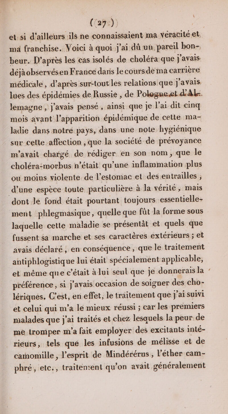 V f '27 ) et si d’ailleurs ilà ne connaissaient ma véracité et ma franchise. Voici à quoi j’ai du uù pareil bon-, heur. D’après les cas isolés de choléra que j’avais déjà observés en France dans le cours de ma carrière médicale, d’après sur-tout les relations que j’avais lues des épidémies de Russie , de Polog».e,etd« Ab-.. lemagne, J’avais pensé , ainsi que je l’ai dit cinq mois avant l’apparition épidémique de cette ma¬ ladie dans .notre pays, dans une note hygiénique sur celte, affection , que la société de prévoyance m’avait chargé de rédiger en son nom^ que le choléra-morbus n’était qu’une inflammation ,plus ou moins violente de l’estomac et deSienlrailles , d’une espèce toute particulière à la vérité , mais dont le fond était pourtant toujours essentielle^ ment phlegmasique, quelle que fut la forme sous laquelle cette maladie se présentât et quels que fussent sa marche et ses caractères extérieurs ; et avais déclaré , en conséquence, qne le traitement antiphlogistique lui était spécialement applicable, et même que c’était à lui seul que je donnerais la préférence , si j’avais occasion de soigner des cho¬ lériques. C’est, en effet, le traitement que j’ai suivi et celui qui m’a le mieux réussi ; car' les premiers malades que j’ai traités et chez lesquels la peur de me tromper m’a fait employer des excitants inté¬ rieurs , tels que les infusions de melisse et de camomille^ l’esprit de Mindérérus, l’éther cam¬ phré ^ etc., traitement qu on avait généralement