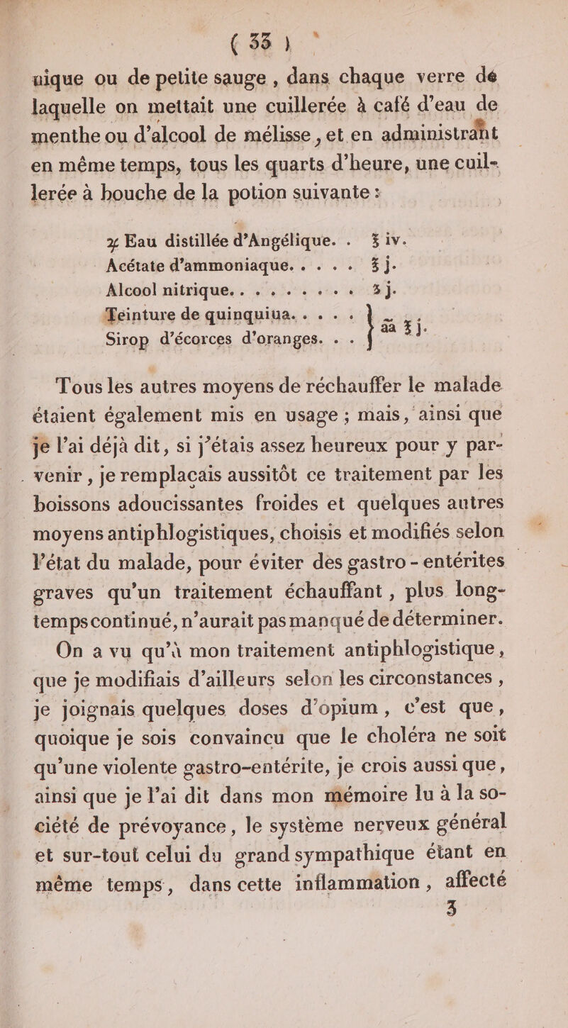 ( 55 &gt; aîque ou de petite s^uge , dans chaque verre dé laquelle on mettait une cuillerée à café d’eau de menthe ou d’alcool de mélisse^ et en administrant en même temps, tous les quarts d’heure, une cuiU lerée à bouche de la potion suivante : , Eau distillée d’Angélique. . 5 iv. Acétate d’ammoniaque. . ... Ij* Alcool nitrique, . . ..3j. 'peinture de quinquiua. . . • • Sirop d’écorces d’oranges. . . Tous les autres moyens de réchauffer le malade étaient également mis en usage ; mais, ainsi que je l’ai déjà dit, si j^étais assez heureux pour y par» venir, je remplaçais aussitôt ce traitement par lès boissons adoucissantes froides et quelques autres moyens antiphlogistiques, choisis et modifiés selon l’état du malade, pour éviter des gastro - entérites graves qu’un traitement échauffant, plus long¬ temps continué, n’aurait pas manqué de déterminer. On a vu qu’v\ mon traitement antiphlogistique, que je modifiais d’ailleurs selon les circonstances , je joignais quelques doses d’opium , c’est que, quoique je sois convaincu que le choléra ne soit qu’une violente gastro-entérite, je crois aussi que, ainsi que je l’ai dit dans mon mémoire lu à la so¬ ciété de prévoyance, le système nerveux général et sur-tout celui du grand sympathique étant en même temps, dans cette inflammation, affecté 5 /