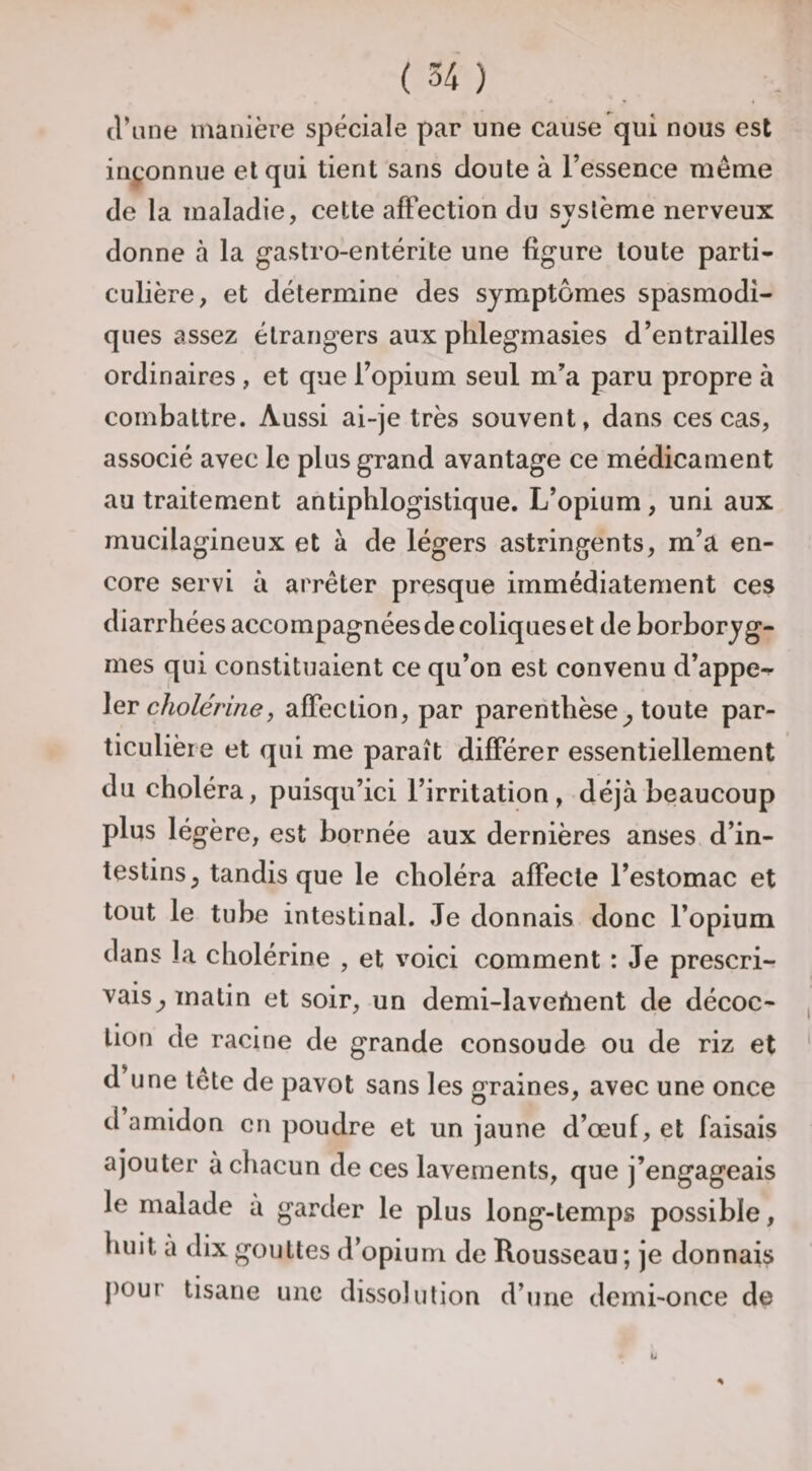 d’une manière spéciale par une cause qui nous est inconnue et qui tient sans doute à l’essence même de la maladie, cette affection du système nerveux donne à la gastro-entérite une figure toute parti¬ culière, et détermine des symptômes spasmodi¬ ques assez étrangers aux phlegmasies d’entrailles ordinaires , et que l’opium seul m’a paru propre à combattre. Aussi ai-je très souvent, dans ces cas, associé avec le plus grand avantage ce médicament au traitement antiphlogistique. L’opium, uni aux mucilagineux et à de légers astringents, m’a en¬ core servi à arrêter presque immédiatement ces diarrhées accompagnées de coliques et de borboryg- mes qui constituaient ce qu’on est convenu d’appe^ \eT cholérine, affection, par parenthèse^ toute par¬ ticulière et qui me paraît différer essentiellement du choléra, puisqu’ici l’irritation, déjà beaucoup plus légère, est bornée aux dernières anses d’in¬ testins, tandis que le choléra affecte l’estomac et tout le tube intestinal. Je donnais donc l’opium dans la cholérine , et voici comment : Je prescri¬ vais, matin et soir, un demi-laveùient de décoc¬ tion de racine de grande consoude ou de riz et d une tête de pavot sans les graines, avec une once d amidon en poudre et un jaune d’œuf, et faisais ajouter à chacun de ces lavements, que j’engageais le malade à garder le plus long-temps possible, huit à dix gouttes d’opium de Rousseau; je donnais j)our tisane une dissolution d’une demi-once de