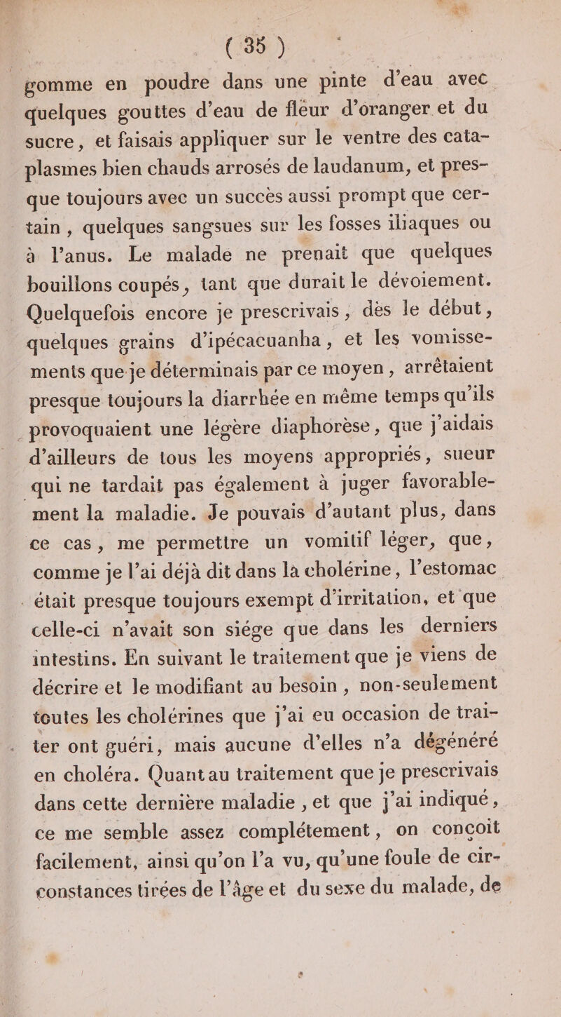 gomme en poudre dans une pinte d’eau avec quelques gouttes d’eau de fleur d’oranger et du sucre, et faisais appliquer sur le ventre des cata¬ plasmes bien ctiauds arrosés de laudanum, et pres¬ que toujours avec un succès aussi prompt que cer¬ tain , quelques sangsues sur les fosses iliaques ou à l’anus. Le malade ne prenait que quelques bouillons coupés^ tant que durait le dévoiement. Quelquefois encore je prescrivais, dès le début, quelques grains d’ipécacuanha, et les vomisse¬ ments que je déterminais par ce moyen , arrêtaient presque toujours la diarrhée en même temps qu ils provoquaient une légère diaphorèse, que j aidais d’ailleurs de tous les moyens appropriés, sueur qui ne tardait pas également à juger favorable¬ ment la maladie. Je pouvais d’autant plus, dans ce cas , me permettre un vomitif léger, que, comme je l’ai déjà dit dans la cholérine, l’estomac était presque toujours exempt d’irritation, et que celle-ci n’avait son siège que dans les derniers intestins. En suivant le traitement que je viens de décrire et le modifiant au besoin , non-seulement toutes les cholérines que j’ai en occasion de trai¬ ter ont guéri, mais aucune d’elles n’a dégénéré en choléra. Quant au traitement que je prescrivais dans cette dernière maladie , et que j’ai indiqué, ce me semble assez complètement, on conçoit facilement, ainsi qu’on l’a vu, qu’une foule de cir^ constances tirées de l’âge et du sexe du malade, dç /