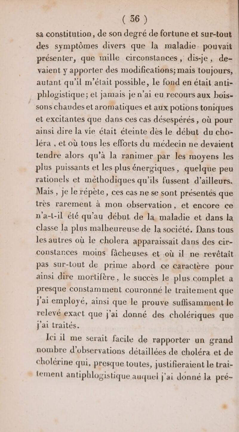 sa constitution, de son degré de fortune et sur-tout des symptômes divers que la maladie- pouvait présenter^ que mille circonstances , dis-je, de¬ vaient y apporter des modilîcationsjmais toujours, autant qu’il m’était possible, le fond en était anti¬ phlogistique; et jamais je n’ai eu recours aux bois¬ sons chaudes et aromatiques et aux potions toniques et excitantes que dans ces cas désespérés, oii pour ainsi dire la vie était éteinte dès le début du cho¬ léra , et où tous les efforts du médecin ne devaient tendre alors qu’à la ranimer par les moyens les plus puissants et les plus énergiques , quelque peu rationels et méthodiques qu’ils fussent d’ailleurs. Mais , je le répète, ces cas ne se sont présentés que très rarement à mon observation, et encore ce n a-t-il été qu’au début de la maladie et dans la classe la plus malheureuse de la société. Dans tous les autres où le choiera apparaissait dans des cir¬ constances moins fâcheuses et où il ne revêtait pas sur-tout de prime abord ce caractère pour ainsi dire mortifère, le succès le plus complet a presque constamment couronné le traitement que j ai employé, ainsi que le prouve suffisamment le relevé exact que j’ai donné des cholériques que j’ai traités. Ici il me serait facile de rapporter un grand nombre d observations détaillées de choléra et de cholérine qui, presque toutes, justifieraient le trai¬ tement antiphlogistique au(|uel j’ai donné la pré-