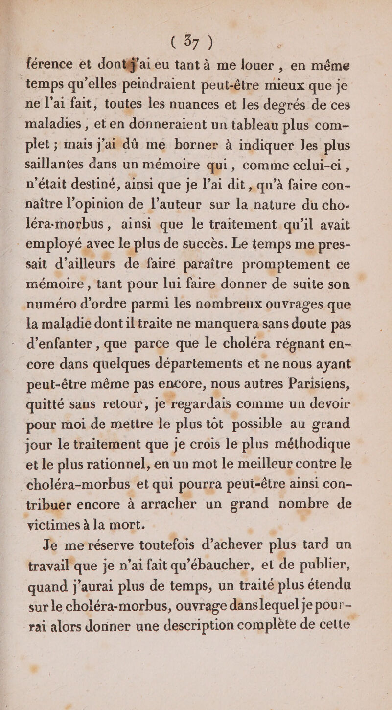 ( ^7 ) férence et dont j*ai eu tant à me louer , en même temps qu’elles peindraient peut-être niieux que je ne l’ai fait, toutes les nuances et les degrés de ces maladies, et en donneraient un tableau plus com¬ plet ; mais j’ai dû me borner à indiquer les plus saillantes dans un mémoire qui, comme celui-ci, n’était destiné, ainsi que je l’ai dit, qu’à faire con¬ naître l’opinion de l’auteur sur la nature du cho- léra-morbus, ainsi que le traitement qu’il avait employé avec le plus de succès. Le temps me pres¬ sait d’ailleurs de faire paraître promptement ce mémoire, tant pour lui faire donner de suite son numéro d’ordre parmi les nombreux ouvrages que la maladie dont il traite ne manquera sans doute pas d’enfanter, que parce que le choléra régnant en¬ core dans quelques départements et ne nous ayant peut-être même pas encore, nous autres Parisiens, quitté sans retour, je regardais comme un devoir pour moi de njettre le plus tôt pOsSsible au grand jour le traitement que je crois le plus méthodique et le plus rationnel, en un mot le meilleur contre le choléra-morbus et qui pourra peut-être ainsi con¬ tribuer encore à arracher un grand nombre de victimes à la mort. Je me réserve toutefois d’achever plus tard un travail que je n’ai fait qu’ébaucher, et de publier, quand j'aurai plus de temps, un traité plus étendu sur le choléra-morbus, ouvrage danslequel je pou f - rai alors donner une description complète de celte