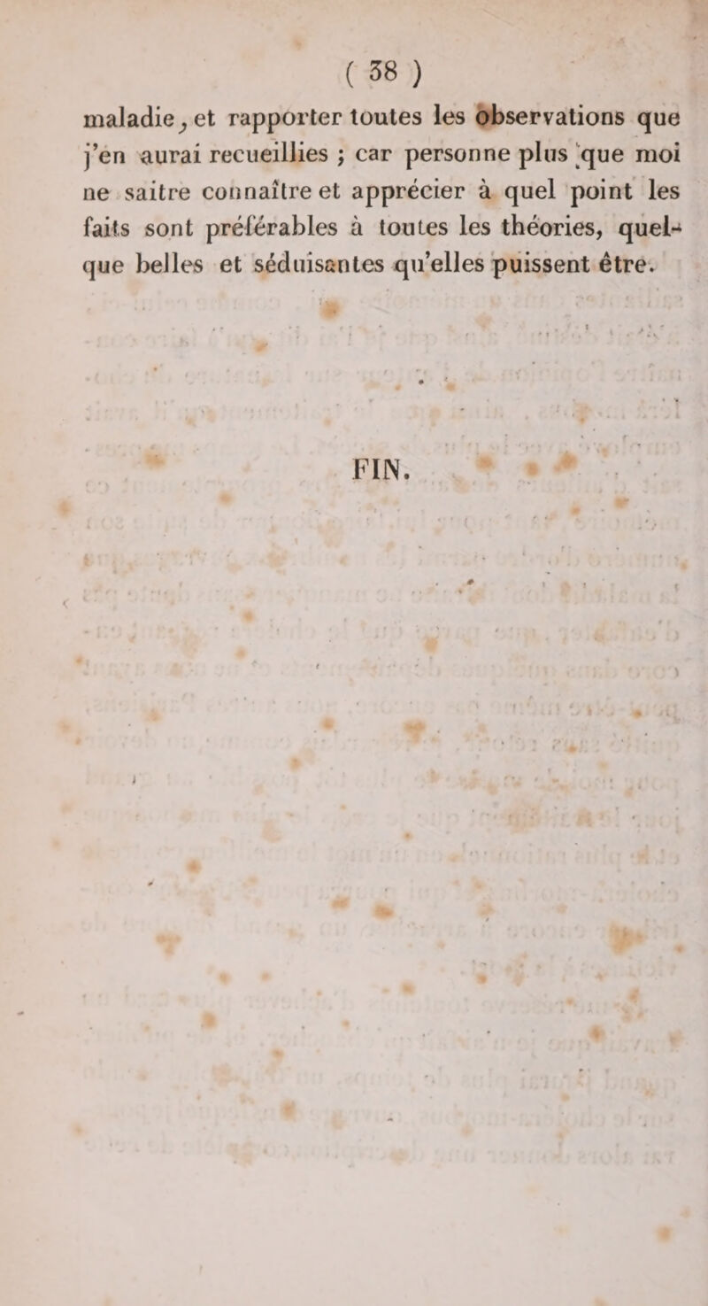 maladie^ et rapporter toutes les observations que j’én aurai recueillies ; car personne plus [que moi ne saitre connaître et apprécier à quel point les faits sont préférables à toutes les théories, quel¬ que belles et séduisantes qu’elles'puissent être.