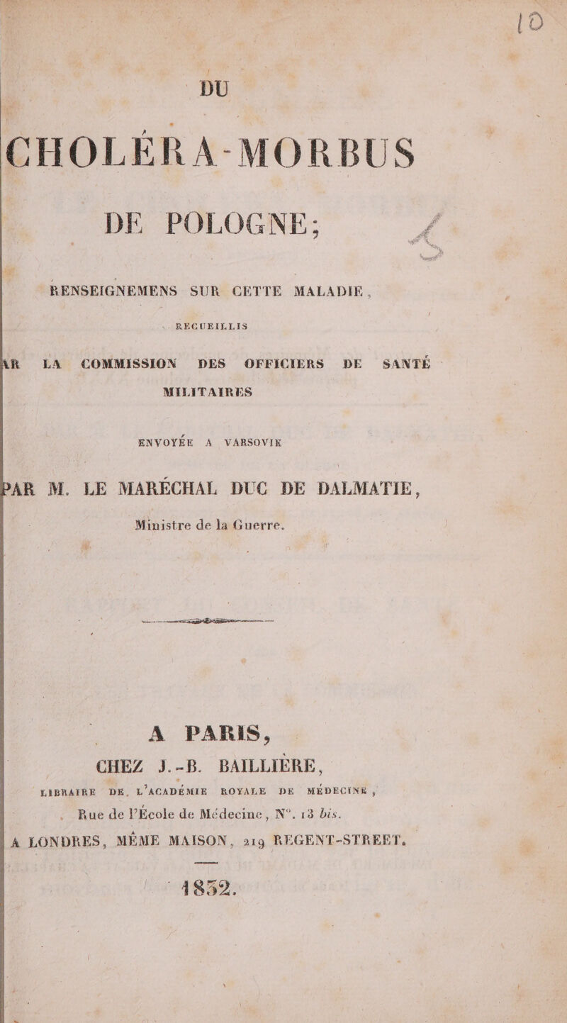 iO DU CHOLÉRA M0HI5US DF, POLOGNE V RENSEIGNEMENS SUR CETTE MALADIE RECUEILLIS jlR LA COMMISSION DES OFFICIERS DE SANTE MILITAIRES I ENVOYEE A VARSOVIE 1 fl i&gt;AR M, LE MARÉCHAL DUC DE DALMATIE, Blinistre de la Guerre. A PARIS, CHEZ J.-B. BAILLIÈRE, LIBRAIRE DE, l’aCADÉMIE ROYALE DE MEDECINS , . Eue de PÉcole de Médecine, N. i3 bis. A LONDRES, MÊME MAISON, 219 EEGENT-STREET. 1852. I »