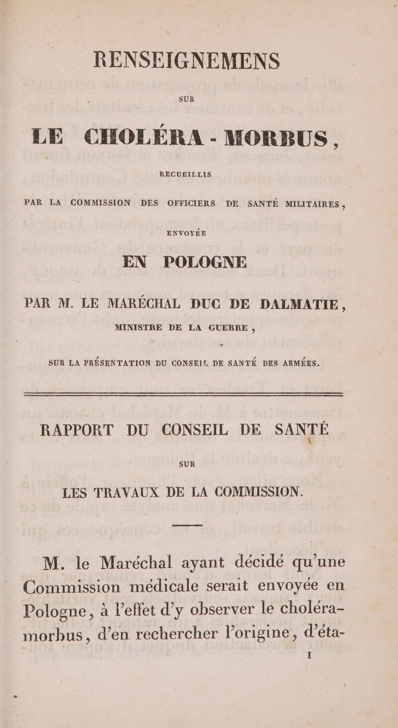 RENSEIGNEMENS SUR ÏÆ CIIOLÉEA - MORBÜS, RECUEILLIS PAR LA COMMISSION DES OFFICIERS DE SANTÉ MILITAIRES , ENVOYÉE EN POLOGNE PAR M. LE MARÉCHAL DUC DE DALMATIE, MINISTRE DE LA GUERRE , SUR LA PRESENTATION DU CONSEIL DE SANTE DES ARMEES. RAPPORT DU CONSEIL DE SANTÉ SUR LES TRAVAUX DE LA COMMISSION. M. le Maréchal ayant décidé qu'une Commission medicale serait envoyëe en Pologne 5 à FefFet d'y observer le cholëra- morbus, d'en rechercher l'origine d'ëta- \