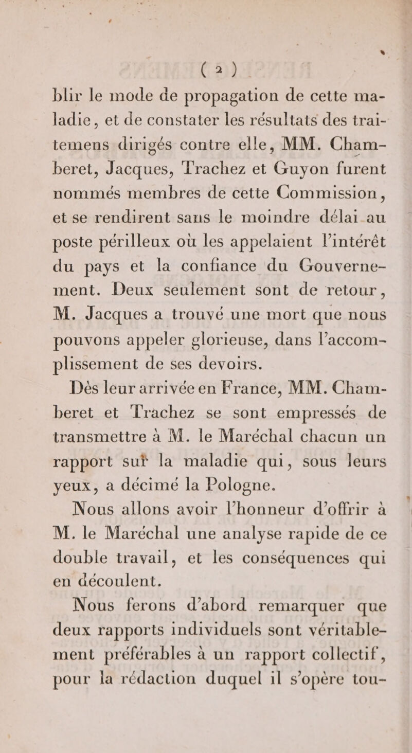 blir le mode de propagation de celte ma¬ ladie 5 et de constater les résultats des trai- temens dirigés contre elle, MM. Cliam- beret, Jacques, Tracliez et Guyon furent nommés membres de cette Commission, et se rendirent sans le moindre délai au poste périlleux où les appelaient Fintérét du pays et la confiance du Gouverne¬ ment. Deux seulement sont de retour, M. Jacques a trouvé une mort que nous pouvons appeler glorieuse, dans Faccom- plissement de ses devoirs. Dès leur arrivée en France, MM. Cliam- beret et Tracliez se sont empressés de transmettre à M. le Maréchal chacun un rapport sut* la maladie qui, sous leurs yeux, a décimé la Pologne. Nous allons avoir Fhonneur d’offrir à M. le Maréchal une analyse rapide de ce double travail, et les conséquences qui en découlent. Nous ferons d’abord remarquer que deux rapports individuels sont véritable¬ ment préférables à un rapport collectif, pour la rédaction duquel il s’opère tou-