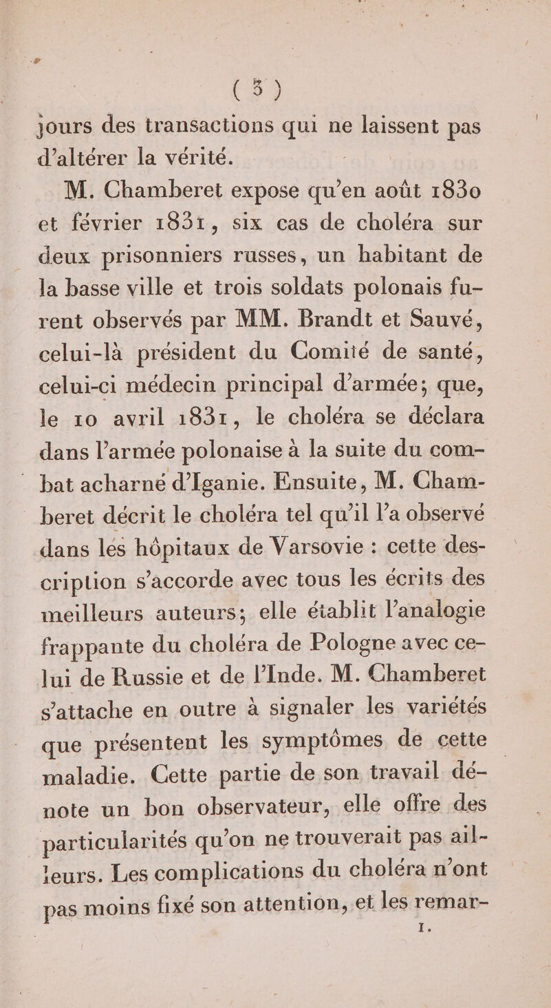 Jours des transactions qui ne laissent pas d’altërer la vérité. M. Chamberet expose qu’en août i83o et février i83t, six cas de choléra sur deux prisonniers russes, un habitant de la basse ville et trois soldats polonais fu¬ rent observés par MM. Brandt et Sauvé, celui-là président du Comité de santé, celui-ci médecin principal d’armée; que, le 10 avril i83i, le choléra se déclara dans l’armée polonaise à la suite du com¬ bat acharné d’Iganie. Ensuite, M. Cham¬ beret décrit le choléra tel qu’il l’a observé dans les hôpitaux de Varsovie : cette des¬ cription s’accorde avec tous les écrits des meilleurs auteurs; elle établit l’analogie frappante du choléra de Pologne avec ce¬ lui de Russie et de l’Inde. M. Chamberet s’attache en outre à signaler les variétés que présentent les symptômes de cette maladie. Cette partie de son travail dé¬ note un bon observateur, elle offre des particularités qu’on ne trouverait pas ail¬ leurs. Les complications du choiera n ont pas moins fixe son attention, etdcs lemar—