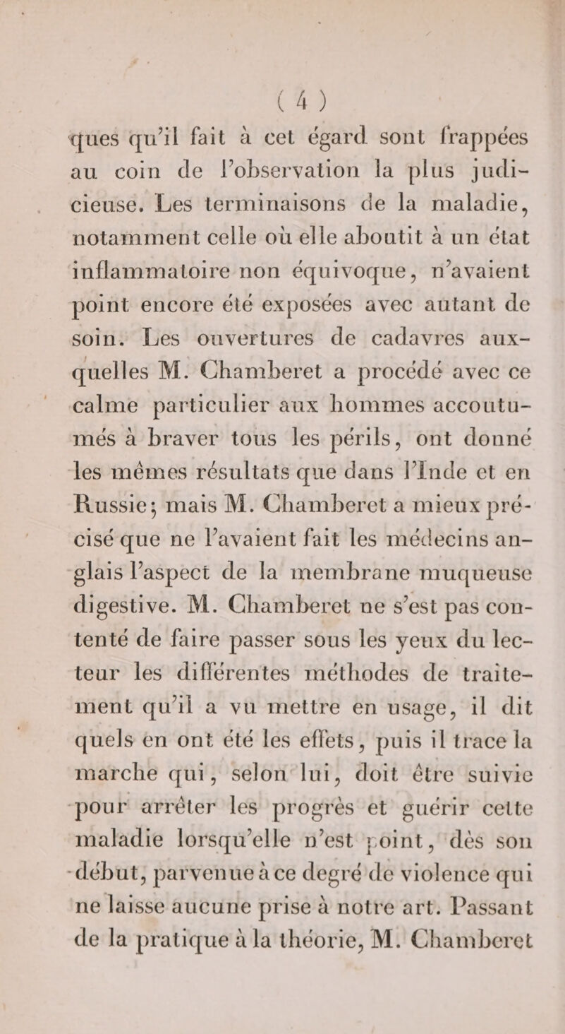 xjues qu’il fait à cet égard sont frappées au coin de l’observation la plus judi¬ cieuse. Les terminaisons de la maladie, notamment celle où elle aboutit à un état inflammatoire non équivoque, n’avaient point encore été exposées avec autant de soin. Les ouvertures de cadavres aux- quell es M. Chamberet a procédé avec ce calme particulier aux liommes accoutu¬ més à braver tous les périls, ont donné les memes résultats que dans l’Inde et en Russie; mais M. Chamberet a mieux pré¬ cisé que ne l’avaient fait les médecins an¬ glais l’aspect de la membrane muqueuse digestive. M. Chamberet ne s’est pas con¬ tenté de faire passer sous les yeux du lec¬ teur les diflérentes méthodes de traite¬ ment qu’il a vu mettre en usage, il dit quels en ont été les effets, puis il trace la % marche qui, selon lui, doit être suivie pour arrêter les progrès et guérir cette maladie lorsqu’elle n’est jioint, dès son •début, parvenueàce degré de violence qui ne laisse aucune prise à notre art. Passant de la pratique à la théorie, M. Chamberet