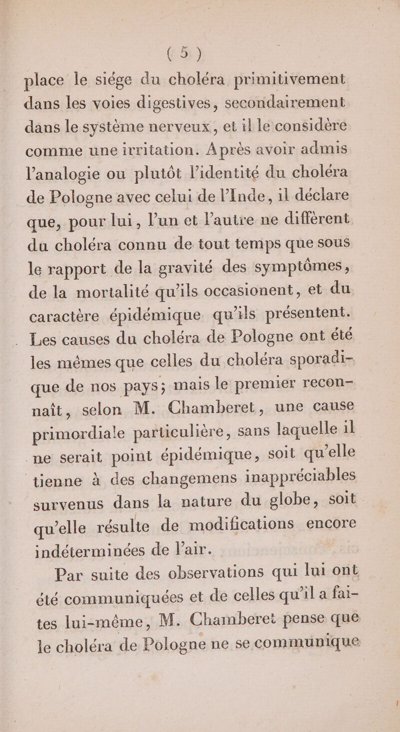 place le siëge dn cliolëra primitivement dans les voies digestives, secondairement dans le système nerveux, et il le considère comme une irritation. Après avoir admis Fanalogie ou plutôt Fidentitë du cholëra de Pologne avec celui de FInde, il déclare que, pour lui, Fun et Fautre ne different du cholëra connu de tout temps que sous le rapport de la gravité des symptômes, de la mortalité quhls occasionent, et du caractère épidémique quhls présentent. Les causes du choléra de Pologne ont été les memes que celles du choiera sporadi¬ que de nos pays ; mais le premier recon¬ naît, selon M. Chamberet, une cause primordiale particulière, sans laquelle il ne serait point épidémique, soit quelle tienne à des changemens inappréciables survenus dans la nature du globe, soit qu^elle résulte de modifications encore indéterminées de Fair. Par suite des observations qui lui ont été communiquées et de celles qu’il a fai¬ tes lui-méme, M. Chamberet pense que le choléra de Pologne ne se communique