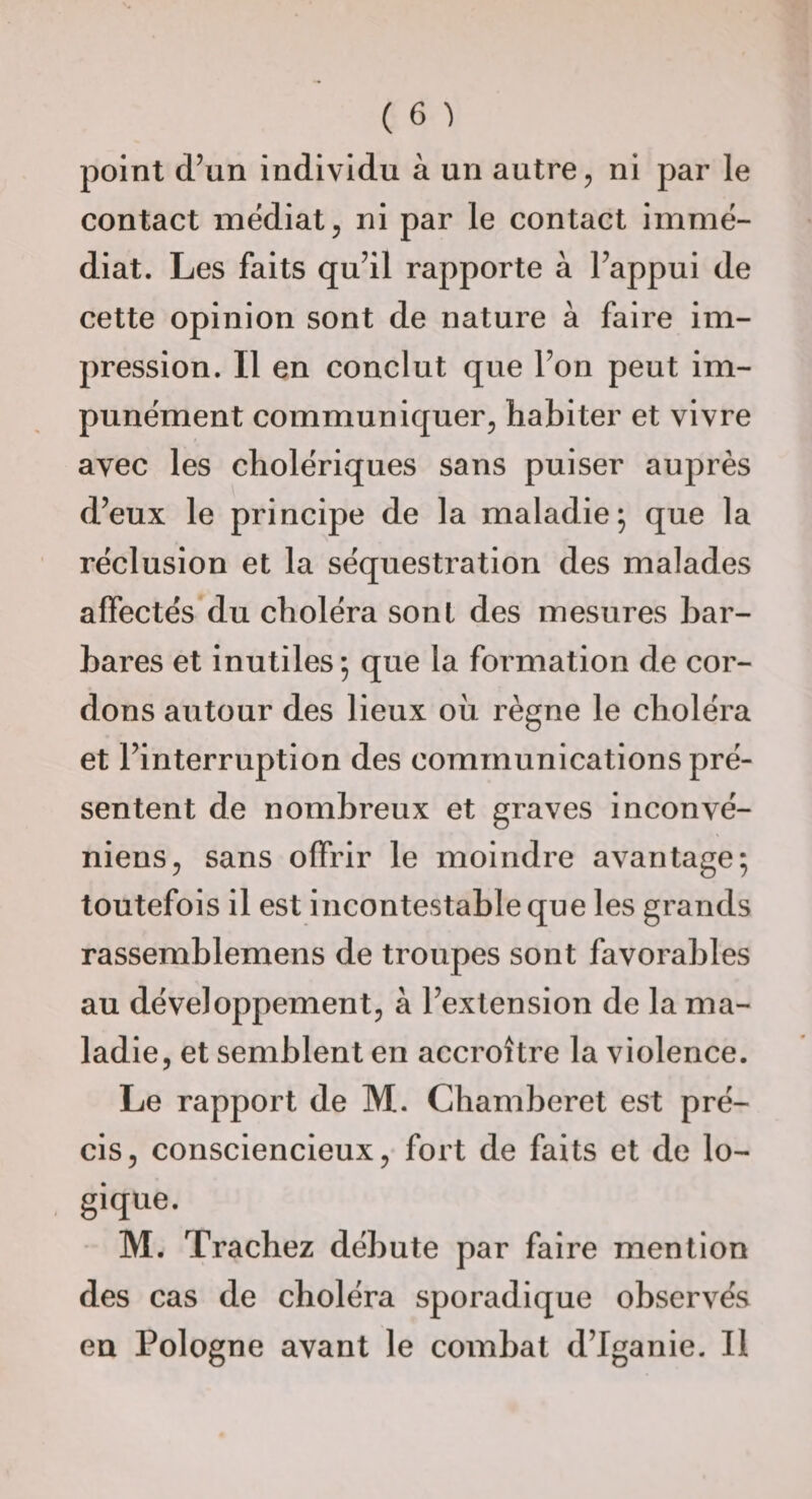 point d’un individu à un autre, ni par le contact médiat, ni par le contact immé¬ diat. Les faits qu’il rapporte à l’appui de cette opinion sont de nature à faire im¬ pression. Il en conclut que l’on peut im¬ punément communiquer, habiter et vivre avec les cholériques sans puiser auprès d’eux le principe de la maladie; que la réclusion et la séquestration des malades affectés du choléra sonl des mesures bar¬ bares et Inutiles ; que la formation de cor¬ dons autour des lieux où règne le choléra et l’interruption des communications pré¬ sentent de nombreux et graves inconvé- niens, sans offrir le moindre avantage; toutefois il est incontestable que les grands rassemblemens de troupes sont favorables au développement, à l’extension de la ma¬ ladie, et semblent en accroître la violence. Le rapport de M. Chamberet est pré¬ cis, consciencieux, fort de faits et de lo¬ gique. M. Trachez débute par faire mention des cas de choléra sporadique observés en Pologne avant le combat d’Iganie. Il