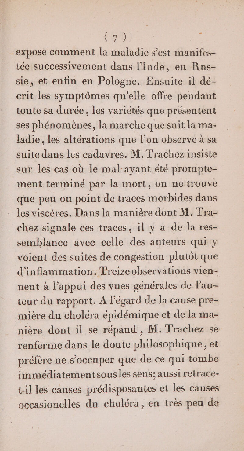 expose comment la maladie s’est manifes¬ tée successivement dans Flnde, en Rus¬ sie, et enfin en Pologne. Ensuite il dé¬ crit les symptômes qu’elle offre pendant toute sa durée, les variétés que présentent ses phénomènes, la marche que suit la ma¬ ladie, les altérations que Fon observe à sa suite dans les cadavres. M.Trachez insiste sur les cas où le mal* ayant été prompte¬ ment terminé par la mort, on ne trouve que peu ou point de traces morbides dans les viscères. Dans la manière dont M. Tra- chez signale ces traces, il y a de la res¬ semblance avec celle des auteurs qui y voient des suites de congestion plutôt que d’inflammation. Treize observations vien¬ nent à l’appui des vues générales de Fau¬ teur du rapport. A l’égard de la cause pre¬ mière du choléra épidémique et de la ma¬ nière dont il se répand, M. Trachez se renferme dans le doute philosophique, et préfère ne s’occuper que de ce qui tombe immédiatement sous les sens; aussi retrace- t-il les causes prédisposantes et les causes occasioiielles du choléra, en très peu de