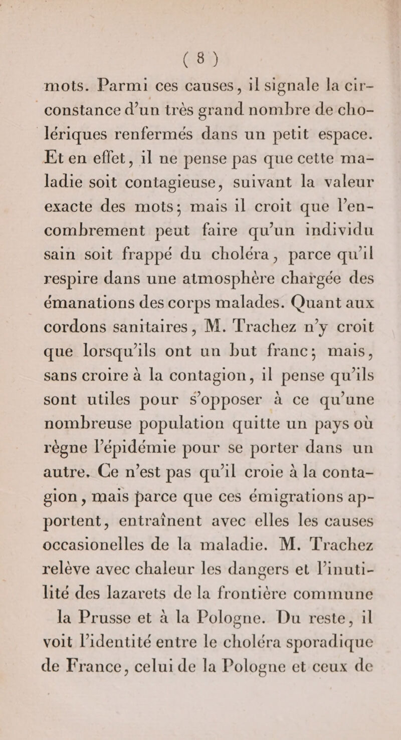 mots. Parmi ces causes, il signale la cir¬ constance d’un très grand nombre de cho¬ lériques renfermés dans un petit espace. .Et en effet, il ne pense pas que cette ma¬ ladie soit contagieuse, suivant la valeur exacte des mots; mais il croit que l’en¬ combrement peut faire qu’un individu sain soit frappé du choléra, parce qu’il respire dans une atmosphère chargée des émanations des corps malades. Quant aux cordons sanitaires, M. Tracliez n’y croit que lorsqu’ils ont un but franc; mais, sans croire à la contagion, il pense qu’ils sont utiles pour s’oj^poser à ce qu’une nombreuse population quitte un pays où règne l’épidémie pour se porter dans un autre. Ce n’est pas qu’il croie à la conta¬ gion, mais parce que ces émigrations ap¬ portent, entraînent avec elles les causes occasionelles de la maladie. M. Tracliez relève avec chaleur les dangers et l’inuti¬ lité des lazarets de la frontière commune la Prusse et à la Pologne. Du reste, il voit l’identité entre le choléra sporadique de France, celui de la Pologne et ceux de