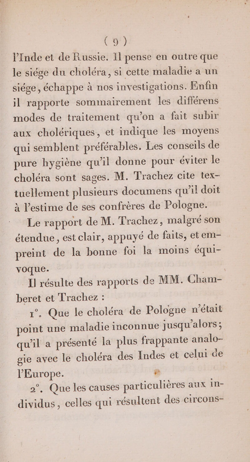 « (9) Flnde et de Russie. 11 pense en outre que le siëge du choléra ^ si cette maladie a un siège 5 échappe à nos investigations. Enfin il rapporte sommairement les différens modes de traitement qu’on a fait subir aux cholériques, et indique les moyens qui semblent préférables. Les conseils de pure hygiène qu’il donne pour éviter le choléra sont sages. M. Trachez cite tex¬ tuellement plusieurs documens qu’il doit à l’estime de ses confrères de Pologne. Le rapport de M. Trachez, malgré son étendue, est clair, appuyé de faits, et em¬ preint de la bonne foi la moins équi¬ voque. Il résulte des rapports de MM. Lham- beret et Trachez : i\ Que le choléra de Pologne n’était point une maladie inconnue jusqu’alors; qu’il a présenté la plus frappante analo¬ gie avec le choléra des Indes et celui de l’Europe. * 2°. Que les causes particulières aux in¬ dividus , celles qui résultent des circons-