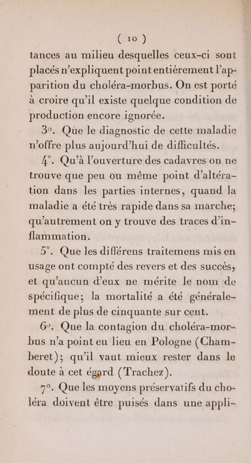 tances au milieu desquelles ceux-ci sont places n’expliquent point entièrement l’ap¬ parition du cholèra-morbus. On est porte à croire qu’il existe quelque condition de production encore ignorée. 3^. Qùe le diagnostic de cette maladie n’offre plus aujourd’hui de difficultés. 4^ Qu’à l’ouverture des cadavres on ne trouve que peu ou même point d’altéra¬ tion dans les parties internes, quand la maladie a été très rapide dans sa marche; qu’autrement on y trouve des traces d’in¬ flammation. 5. Que les diffé rens traitemens mis en usage ont compté des revers et des succès^ et qu’aucun d’eux ne mérite le nom de spécifique; la mortalité a été générale¬ ment de plus de cinquante sur cent. Que la contagion du choléra-mor- hus n’a point eu lieu en Pologne (Cham- heret); qu’il vaut mieux rester dans le doute à cet ég^rd (Trachez). 7®. Que les moyens préservatifs du cho¬ léra doivent être puisés dans une appli-