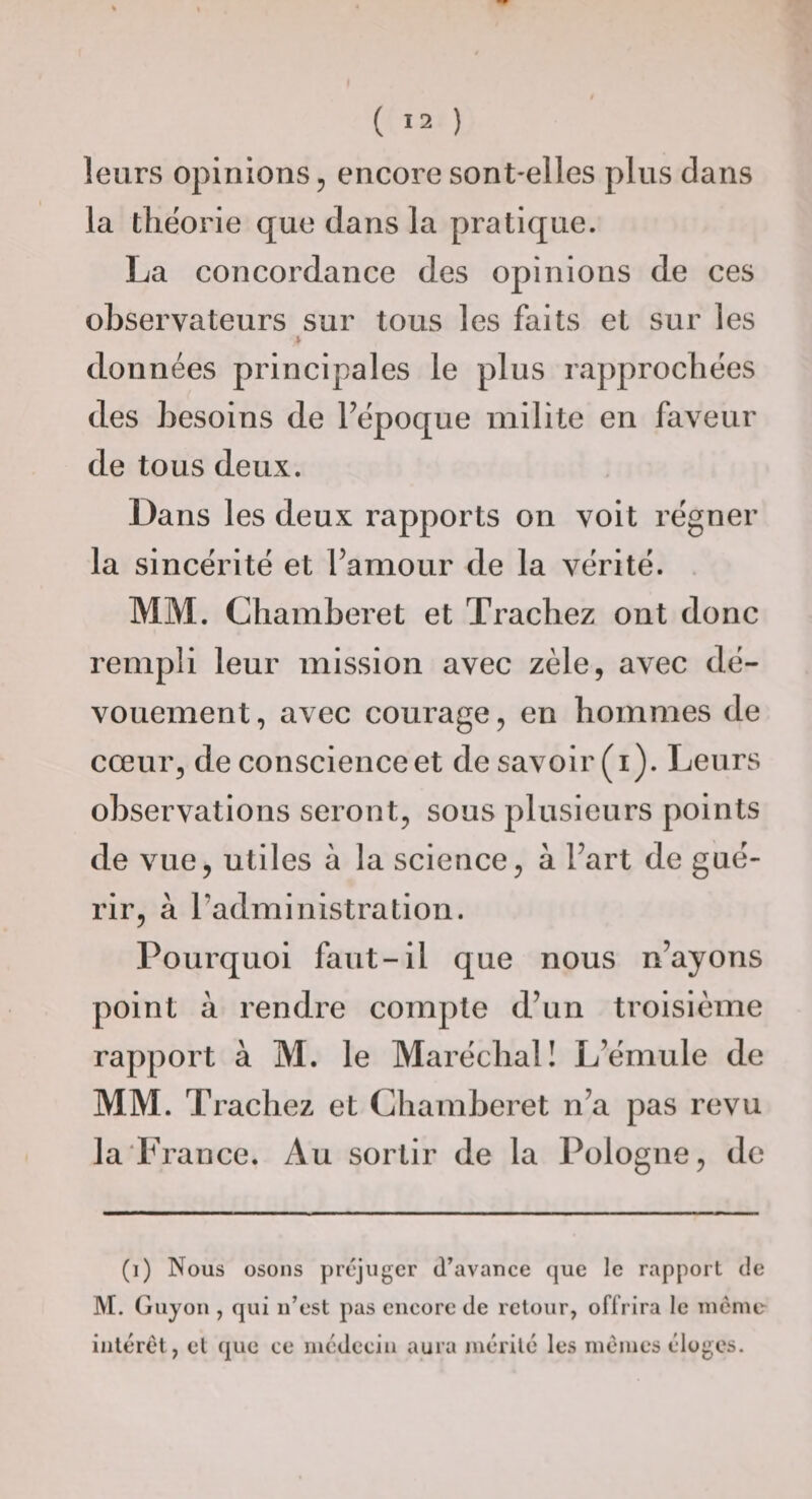 leurs opinions 5 encore sont-elles plus dans la théorie que dans la pratique. La concordance des opinions de ces observateurs sur tous les faits et sur les i. données principales le plus rapprochées des besoins de Fépoque milite en faveur de tous deux. Dans les deux rapports on voit régner la sincérité et l’amour de la vérité. MM. Chamberet et Trachez ont donc rempli leur mission avec zèle, avec dé¬ vouement, avec courage, en hommes de cœur, de conscience et de savoir (i). Leurs observations seront, sous plusieurs points de vue, utiles à la science, à Fart de gué¬ rir, à l’administration. Pourquoi faut-il que nous n’ayons point à rendre compte d’un troisième rapport à M. le Maréchal! L’émule de MM. Trachez et Chamberet n’a pas revu la‘France. Au sortir de la Pologne, de (i) Nous osons préjuger d’avance que le rapport de M. Guyon , qui n’est pas encore de retour, offrira le mémo inltTét, et que ce médecin aura mérité' les mêmes éloges.