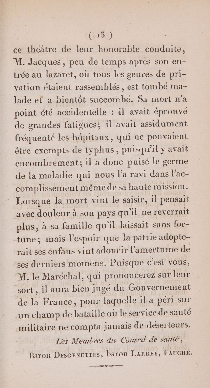 ce théâtre de leur honorable conduite, M. Jacques 5 peu de temps après son en¬ trée au lazaret, oii tous les genres de pri¬ vation étaient rassemblés, est tombé ma¬ lade et a bientôt succombé. Sa mort n’a point été accidentelle : il avait éprouvé de grandes fatigues; il avait assidûment fréquenté les hôpitaux, qui ne pouvaient être exempts de typhus , puisqu’il y avait encombrement; il a donc puisé le germe de la maladie qui nous l’a ravi dans l’ac¬ complissement même de sa haute mission. Lorsque la mort vint le saisir, il pensait avec douleur à son pays qu’il ne reverrait plus, à sa famille qu’il laissait sans for¬ tune ; mais l’espoir que la patrie adopte¬ rait ses enfans vint adoucir l’amertume de ses derniers momens. Puisque c est vous, M. le Maréchal, qui prononcerez sur leur sort , il aura bien jugé du Gouvernement de la France, pour laquelle il a péri sur un champ de bataille oii le service de santé militaire ne compta jamais de déserte ni s. Lès Membvès du Consèd de s unie, Baron DEScrNETTES, baron La^rrey, Fauché. ;