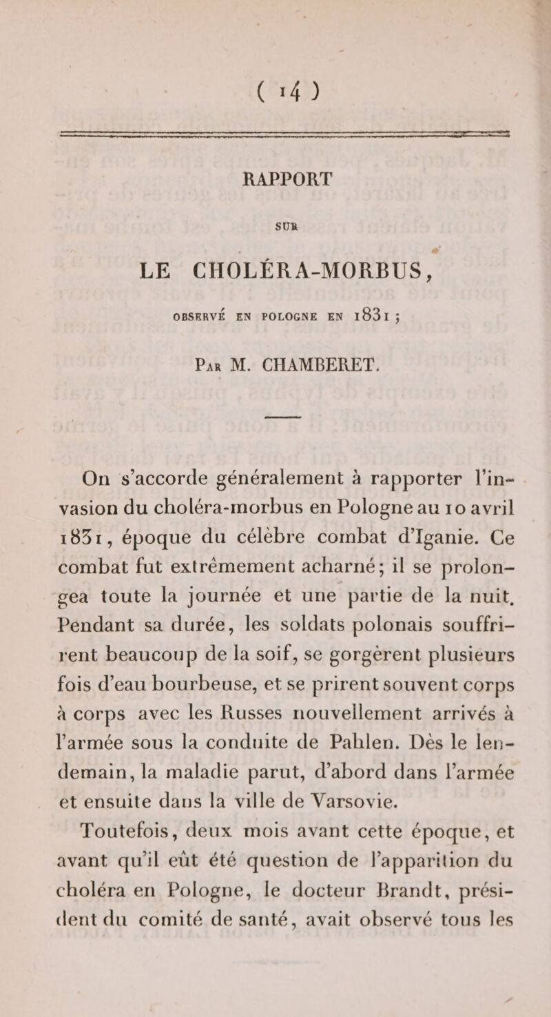 RAPPORT SU» LE CHOLÉRA-MORBUS, OBSERVÉ EN POLOGNE EN l83l j Par M. CHAMBERET. On s’accorde généralement à rapporter l’in¬ vasion du choléra-rnorbus en Pologne au lo avril i85i, époque du célèbre combat d’Iganie. Ce combat fut extrêmement acbarné; il se prolon¬ gea toute la journée et une partie de la nuit. Pendant sa durée, les soldats polonais souffri¬ rent beaucoup de la soif, se gorgèrent plusieurs fois d’eau bourbeuse, et se prirent souvent corps à corps avec les Russes nouvellement arrivés à l’armée sous la conduite de Pablen. Dès le len¬ demain, la maladie parut, d’abord dans l’armée et ensuite dans la ville de Varsovie. Toutefois, deux mois avant cette époque, et avant qu’il eût été question de l’apparilion du choléra en Pologne, le docteur Brandt, prési¬ dent du comité de santé, avait observé tous les