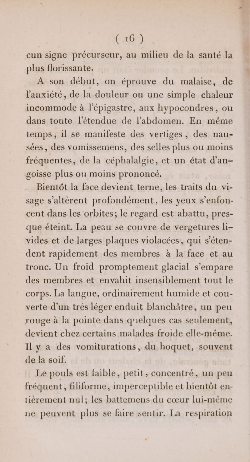 cuii signe précurseur, au milieu de la santé la plus florissante. A son début, on éprouve du malaise, de l’anxiété, de la douleur ou une simple chaleur incommode à l’épigastre, aux liypocondres, ou dans toute l’étendue de l’abdomen. En même temps, il se manifeste des verliges , des nau¬ sées, des vomissemens, des selles plus ou moins fréquentes, de la céphalalgie, et un état d’an¬ goisse plus ou moins prononcé. Bientôt la face devient terne, les traits du vi¬ sage s’altèrent profondément, les yeux s’enfon¬ cent dans les orbites; le regard est abattu, pres¬ que éteint. La peau se couvre de vergetures li¬ vides et de larges plaques violacées, qui s’éten¬ dent rapidement des membres à la face et au tronc. Un froid promptement glacial s’empare des membres et envahit insensiblement tout le corps. La langue, ordinairement humide et cou¬ verte d’un très léger enduit blanchâtre, un peu rouge a la pointe dans quelques cas seulement, devient chez certains malades froide elle-même. Il y a des vomilurations, du hoquet, souvent de la soif. Le pouls est faible, petit, concentré, un peu fréquent, filiforme, imperceptible et bientôt en¬ tièrement nul; les battemens du cœur lui-même ne peuvent plus se faire sentir. La respiration