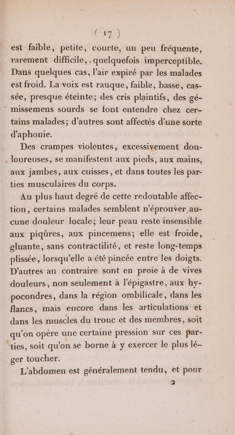 est faible, petite, courte, un peu fréquente, rarement difficile,, quelquefois imperceptible. Dans quelques cas, l’air expiré par les malades est froid. La voix est rauque, faible, basse, cas^- sée, presque éteinte; des cris plaintifs, des gé- missemens sourds se font entendre chez cer¬ tains malades; d’autres sont affectés d’une sorte d’aphonie. Des crampes violentes, excessivement dou¬ loureuses, se manifestent aux pieds, aux mains, aux jambes, aux cuisses, et dans toutes les par¬ ties musculaires du corps. Au plus haut degré de cette redoutable affec¬ tion , certains malades semblent n’éprouver au¬ cune douleur locale; leur peau reste insensible aux piqûres, aux pincemens; elle est froide, gluante, sans contractilité, et reste long-temps plissée, lorsqu’elle a été pincée entre les doigts. D’autres au contraire sont en proie à de vives douleurs, non seulement à l’épigastre, aux hy- pocondres, dans la région ombilicale, dans les flancs, mais encore dans les articulations et dans les muscles du tronc et des membres, soit qu’on opère une certaine pression sur ces par¬ ties, soit qu’on se borne à y exercer le plus lé¬ ger toucher. L’abdomen est généralement tendu, et pour 3