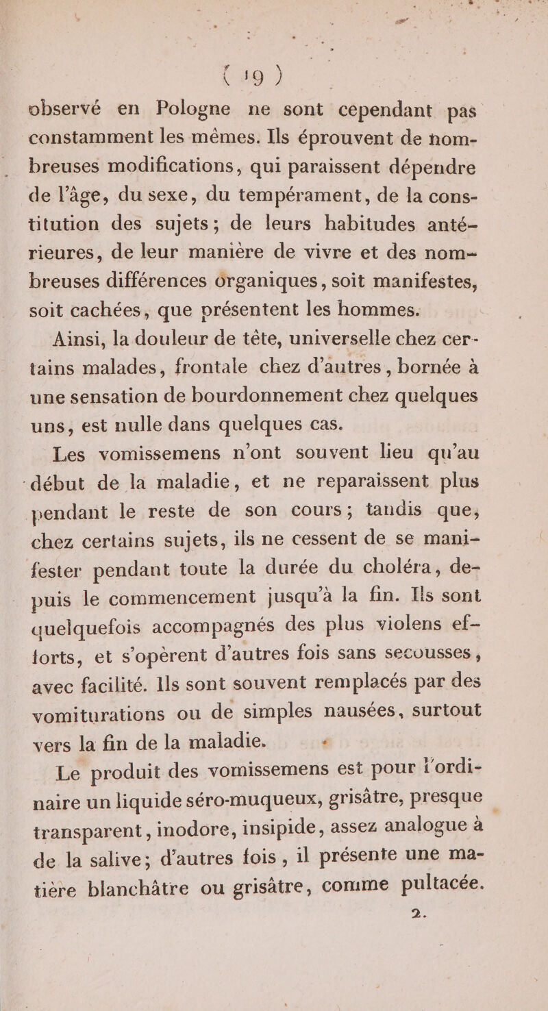 ( '9 ) observé en Pologne ne sont cependant pas constamment les memes. Ils éprouvent de nom¬ breuses modifications, qui paraissent dépendre de l’âge, du sexe, du tempérament, de la cons¬ titution des sujets; de leurs habitudes anté¬ rieures, de leur manière de vivre et des nom¬ breuses différences organiques, soit manifestes, soit cachées, que présentent les hommes. Ainsi, la douleur de tête, universelle chez cer¬ tains malades, frontale chez d’autres, bornée à une sensation de bourdonnement chez quelques uns, est nulle dans quelques cas. Les vomissemens n’ont souvent lieu qu’au début de la maladie, et ne reparaissent plus pendant le reste de son cours; tandis que, chez certains sujets, ils ne cessent de se mani¬ fester pendant toute la durée du choléra, de¬ puis le commencement jusqu’à la fin. Ils sont quelquefois accompagnés des plus violens ef¬ forts, et s’opèrent d’autres fois sans secousses, avec facilité. Ils sont souvent remplacés par des vomiturations ou de simples nausées, surtout vers la fin de la maladie. * Le produit des vomissemens est pour Tordi- naire un liquide séro-muqueux, grisâtre, presque transparent, inodore, insipide, assez analogue a de la salive; dautres fois , il présente une ma¬ tière blanchâtre ou grisâtre, comme pultacée.