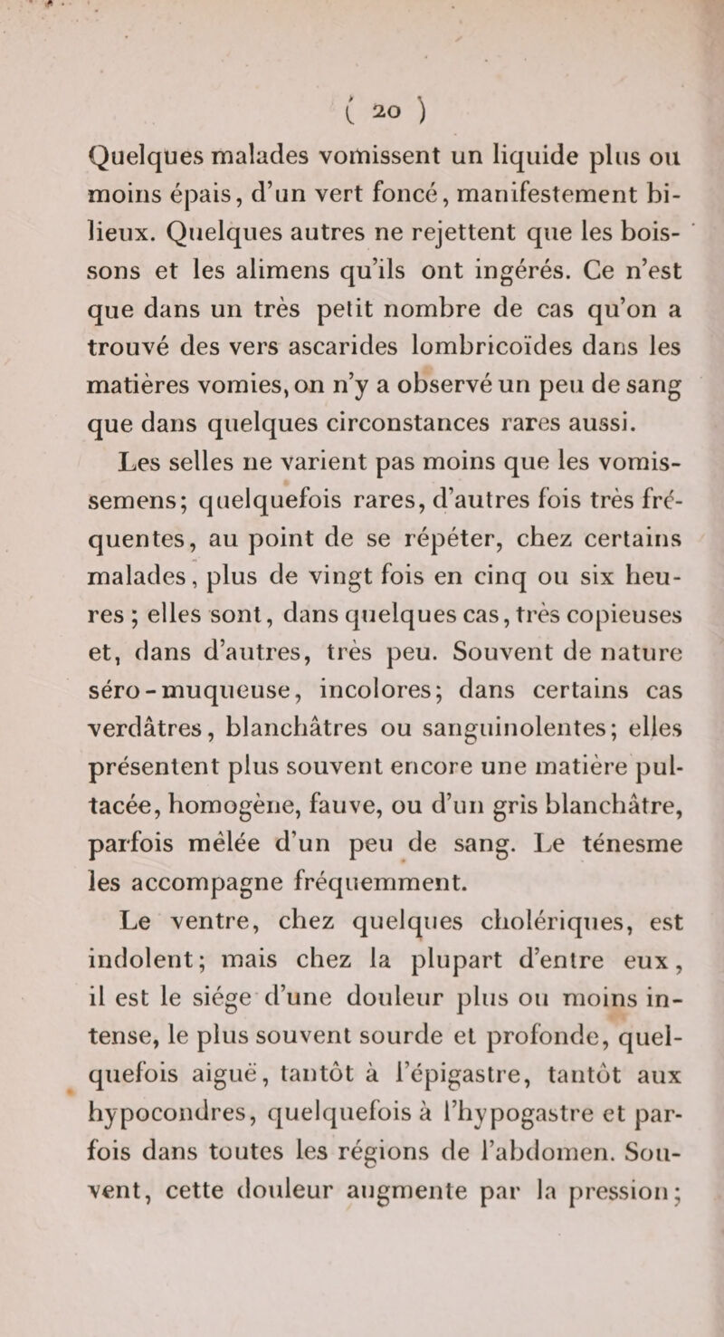 Quelques malades vomissent un liquide plus ou moins épais, d’un vert foncé, manifestement bi¬ lieux. Quelques autres ne rejettent que les bois¬ sons et les alimens qu’ils ont ingérés. Ce n’est que dans un très petit nombre de cas qu’on a trouvé des vers ascarides lombricoïdes dans les matières vomies, on n’y a observé un peu de sang que dans quelques circonstances rares aussi. Les selles ne varient pas moins que les vorais- semens; quelquefois rares, d’autres fois très fré¬ quentes, au point de se répéter, chez certains malades, plus de vingt fois en cinq ou six heu¬ res ; elles sont, dans quelques cas, très copieuses et, dans d’autres, très peu. Souvent de nature séro-muqueuse, incolores; dans certains cas verdâtres, blancbâtres ou sanguinolentes; elles présentent plus souvent encore une matière pul- tacée, bomogène, fauve, ou d’un gris blancbâtre, parfois mélée d’un peu de sang. I^e ténesme les accompagne fréquemment. Le ventre, chez quelques cholériques, est indolent; mais chez la plupart d’entre eux, il est le siège d’une douleur plus ou moins in¬ tense, le plus souvent sourde et profonde, quel¬ quefois aiguë, tantôt à l’épigastre, tantôt aux hypocondres, quelquefois à l’hypogastre et par¬ fois dans toutes les régions de l’abdomen. Sou¬ vent, cette douleur augmente par la pression;