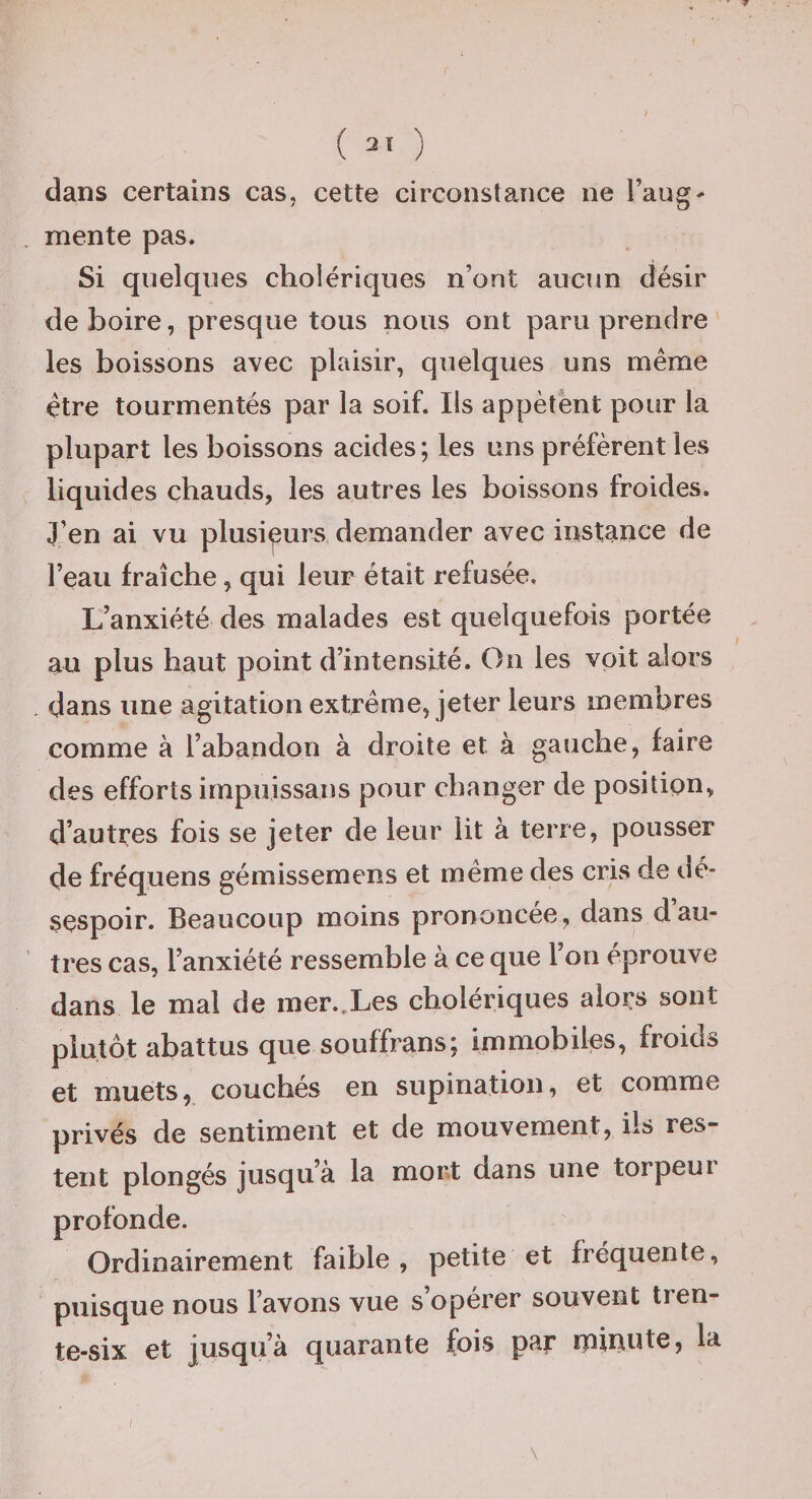 r ( ai ) dans certains cas, cette circonstance ne Faug- mente pas. Si quelques cholériques n’ont aucun désir de boire, presque tous nous ont paru prendre les boissons avec plaisir, quelques uns même être tourmentés par la soif. Iis appètënt pour la plupart les boissons acides; les uns préfèrent les liquides chauds, les autres les boissons froides. J’en ai vu plusieurs demander avec instance de l’eau fraîche, qui leur était refusée. L’anxiété des malades est quelquefois portée au plus haut point d’intensité. On les voit alors dans une agitation extrême, jeter leurs membres comme à l’abandon à droite et à gauche, faire des efforts irnpuissans pour changer de position, d’autres fois se jeter de leur lit à terre, pousser de fréquens gémissemens et même des cris de dé¬ sespoir. Beaucoup moins prononcée, dans d’au¬ tres cas, l’anxiété ressemble à ce que l’on éprouve dans le mal de mer.,Les cholériques alors sont plutôt abattus que souffrans; immobiles, froids et muets, couches en supination, et comme privés de sentiment et de mouvement, ils res¬ tent plongés jusqu’à la mort dans une torpeui profonde. Ordinairement faible, petite et fréquente, puisque nous l’avons vue s operer souvent tren¬ te-six et jusqu’à quarante fois par rpinute, la