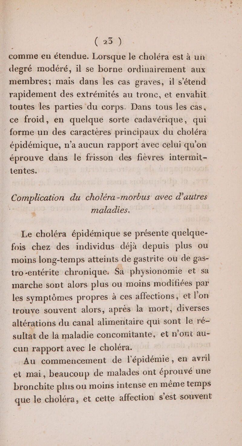 comme eu étendue. Lorsque le choléra est à un degré modéré, il se borne ordinairement aux membres; mais dans les cas graves, il s’étend rapidement des extrémités au tronc, et envahit toutes les parties du corps. Dans tous les cas, ce froid, en quelque sorte cadavérique, qui forme un des caractères principaux du choléra épidémique, n’a aucun rapport avec celui qu’on éprouve dans le frisson des fièvres intermit-- lentes. Complication du choléra-morbus avec autres maladies. Le choléra épidémique se présente quelque¬ fois chez des individus déjà depuis plus ou moins long-temps atteints de gastrite oü de gas¬ tro-entérite chronique^ Sa physionomie et sa marche sont alors plus ou moins modifiées par les symptômes propres à ces affections, et l on trouve souvent alors, après la mort, diverses altérations du canal alimentaire qui sont le ré¬ sultat de la maladie concomitante, et n’oFxC au¬ cun rapport avec le choléra. Au commencement de l’épidemie, en avril et mai, beaucoup de malades ont éprouvé une bronchite plus ou moins intense en meme temps que le choléra, et cette affection s est souvent