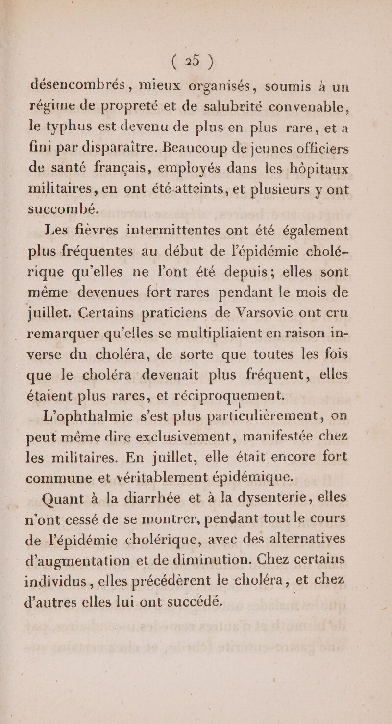 ( ) désencombrés 5 mieux organisés, soumis à un régime de propreté et de salubrité convenable, le typhus est devenu de plus en plus rare, et a fini par disparaître. Beaucoup de jeunes officiers de santé français, employés dans les hôpitaux militaires, en ont été atteints, et plusieurs y ont succombé. Les fièvres intermittentes ont été également plus fréquentes au début de l’épidémie cholé¬ rique qu’elles ne l’ont été depuis; elles sont même devenues fort rares pendant le mois de juillet. Certains praticiens de Varsovie ont cru remarquer qu’elles se multipliaient en raison in¬ verse du choléra, de sorte que toutes les fois que le choléra devenait plus fréquent, elles étaient plus rares, et réciproquement. L’ophthalmie s’est plus particulièrement, on peut même dire exclusivement, manifestée chez les militaires. En juillet, elle était encore fort commune et véritablement épidémique. Quant à la diarrhée et à la dysenterie, elles n’ont cessé de se montrer, pendant tout le cours de l’épidémie cholérique, avec des alternatives d’augmentation et de diminution. Chez certains individus, elles précédèrent le choléra, et chez N d’autres elles lui ont succédé.