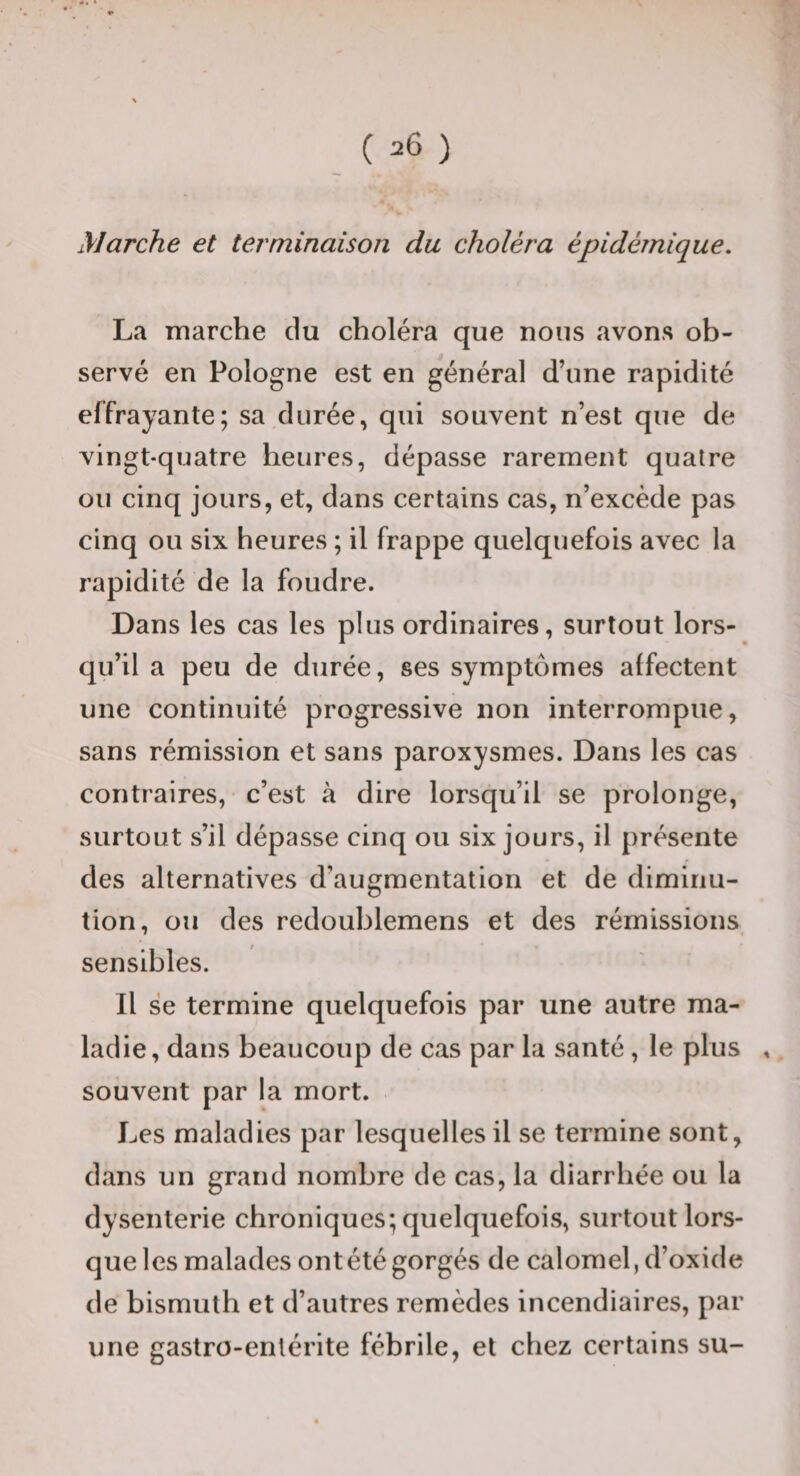 Marche et terminaison du choléra épidémique. La marche du choléra que nous avons ob¬ servé en Pologne est en général d’une rapidité effrayante; sa durée, qui souvent n’est que de vingt-quatre heures, dépasse rarement quatre ou cinq jours, et, dans certains cas, n’excède pas cinq ou six heures ; il frappe quelquefois avec la rapidité de la foudre. Dans les cas les plus ordinaires, surtout lors¬ qu’il a peu de durée, ses symptômes affectent une continuité progressive non interrompue, sans rémission et sans paroxysmes. Dans les cas contraires, c’est à dire lorsqu’il se prolonge, surtout s’il dépasse cinq ou six jours, il présente des alternatives d’augmentation et de diminu¬ tion, ou des redoublemens et des rémissions sensibles. Il se termine quelquefois par une autre ma¬ ladie , dans beaucoup de cas par la santé, le plus , souvent par la mort. Les maladies par lesquelles il se termine sont, dans un grand nombre de cas, la diarrhée ou la dysenterie chroniques; quelquefois, surtout lors¬ que les malades ont été gorgés de calomel, d’oxide de bismuth et d’autres remèdes incendiaires, par une gastro-entérite fébrile, et chez certains su-