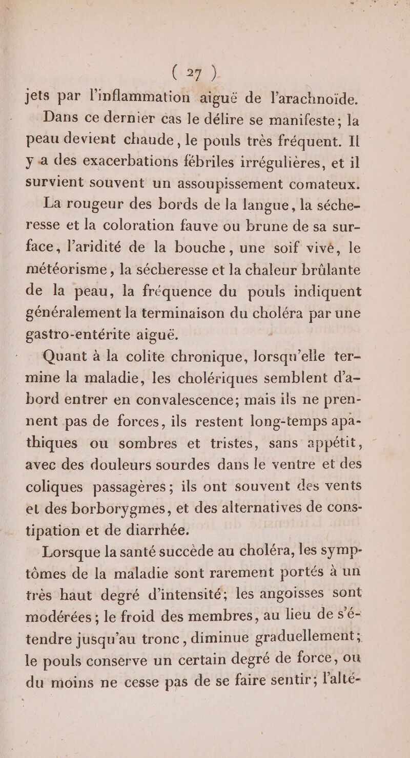 ( ^7 ) jets par rinflammation aiguë de rarachnoïde. Dans ce dernier cas le délire se manifeste; la peau devient chaude, le pouls très fréquent. Il y a des exacerbations fébriles irrégulières, et il survient souvent un assoupissement comateux. La rougeur des bords de la langue, la séche¬ resse et la coloration fauve ou brune de sa sur¬ face, l’aridité de la bouche, une soif vivé, le météorisme, la sécheresse et la chaleur brûlante de la peau, la fréquence du pouls indiquent généralement la terminaison du choléra par une gastro-entérite aiguë. Quant à la colite chronique, lorsqu’elle ter¬ mine la maladie, les cholériques semblent d’a¬ bord entrer en convalescence; mais ils ne pren¬ nent pas de forces, ils restent long-temps apa¬ thiques ou sombres et tristes, sans appétit, ' avec des douleurs sourdes dans le ventre et des coliques passagères ; ils ont souvent des vents et des borborygmes, et des alternatives de cons¬ tipation et de diarrhée. Lorsque la santé succède au choléra, les symp¬ tômes de la maladie sont rarement portés à un très haut degré d’intensité; les angoisses sont modérées ; le froid des membres, au lieu de s é- tendre jusqu’au tronc, diminue graduellement; le pouls conserve un certain degré de force, ou du moins ne cesse pas de se faire sentir; lalté-