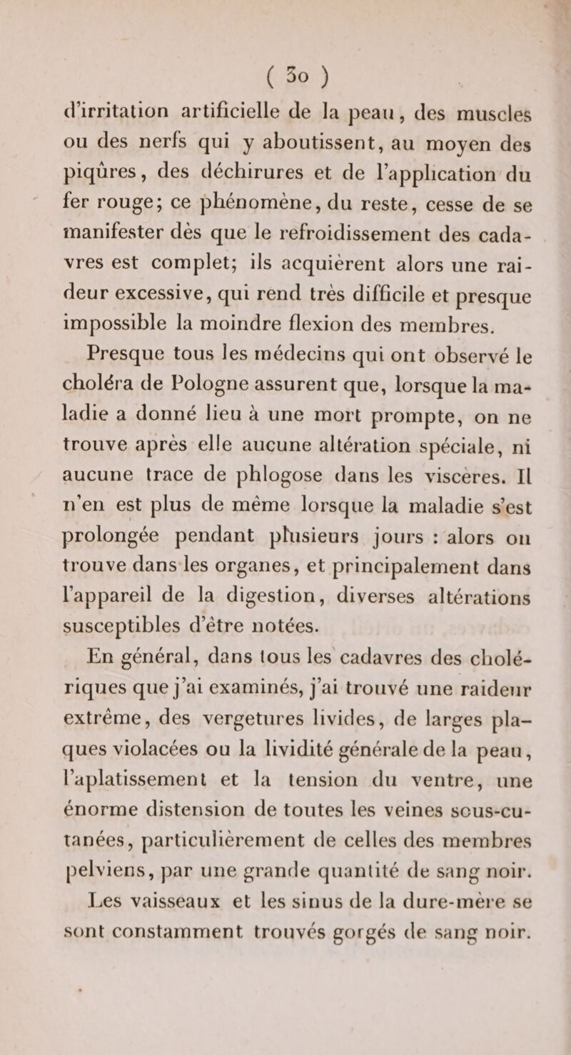 (l’irritation artificielle de la peau, des muscles ou des nerfs qui y aboutissent, au moyen des piqûres, des déchirures et de l’application du fer rouge; ce phénomène, du reste, cesse de se manifester dès que le refroidissement des cada¬ vres est complet; ils acquièrent alors une rai¬ deur excessive, qui rend très difficile et presque impossible la moindre flexion des membres. Presque tous les médecins qui ont observé le choléra de Pologne assurent que, lorsque la ma¬ ladie a donné lieu à une mort prompte, on ne trouve après elle aucune altération spéciale, ni aucune trace de phlogose dans les viscères. Il n’en est plus de même lorsque la maladie s’est prolongée pendant phisieurs jours : alors ou trouve dans les organes, et principalement dans l’appareil de la digestion, diverses altérations susceptibles d’étre notées. En général, dans tous les cadavres des cholé¬ riques que j’ai examinés, j’ai trouvé une raideur extrême, des vergetures livides, de larges pla¬ ques violacées ou la lividité générale de la peau, l’aplatissement et la tension du ventre, une énorme distension de toutes les veines sous-cu- tanées, particulièrement de celles des membres pelviens, par une grande quantité de sang noir. Les vaisseaux et les sinus de la dure-mère se sont constamment trouvés gorgés de sang noir.