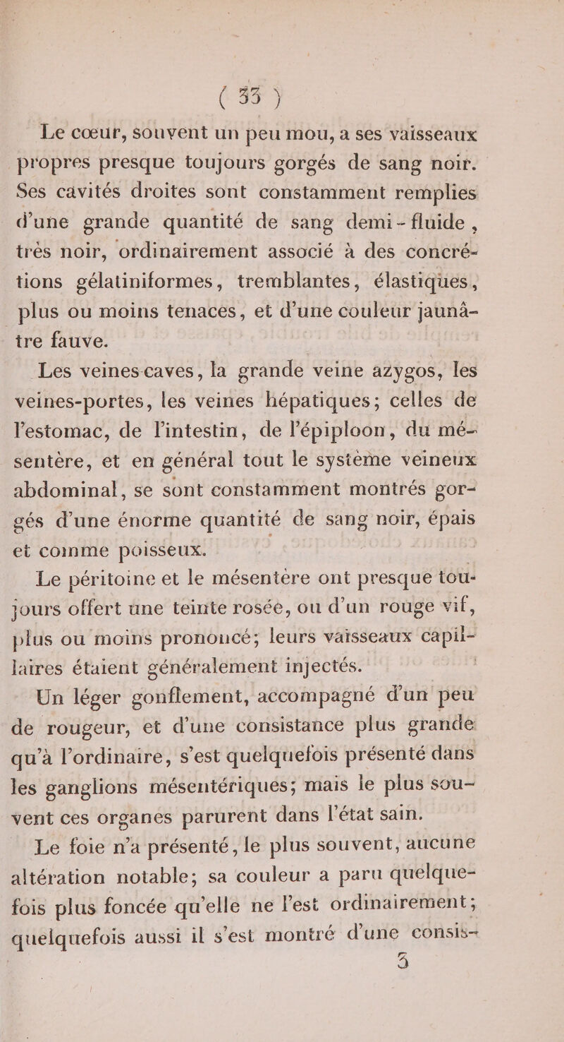 Le cœur, souvent un peu mou, a ses vaisseaux propres presque toujours gorgés de sang noir. Ses cavités droites sont constamment remplies d’une grande quantité de sang demi-fluide, très noir, ordinairement associé à des concré¬ tions gélatiniformes, tremblantes, élastiques, plus ou moins tenaces, et d’une couleur jaunâ¬ tre fauve. Les veines caves, la grande veine azygos, les veines-portes, les veines hépatiques; celles de l’estomac, de l’intestin, de l’épiploon, du mé¬ sentère, et en général tout le système veineux abdominal, se sont constamment montrés gor¬ gés d’une énorme quantité de sang noir, épais et comme poisseux. Le péritoine et le mésentère ont presque tou¬ jours offert une teinte rosée, ou d’un rouge vif, [)ius ou moins prononcé; leurs vaisseaux capil- iaires étaient généralement injectés. Un léger gonflement, accompagné d’un peu de rougeur, et d’une consistance plus grande qu’à l’ordinaire, s’est quelquefois présenté dans les ganglions mésentériques; mais le plus sou¬ vent ces organes parurent dans l’état sain. Le foie n’a présenté, le plus souvent, aucune altération notable; sa couleur a paru quelque¬ fois plus foncée quelle ne l’est ordinairement; quelquefois aUvSsi il s’est montré d une eonsis- 5